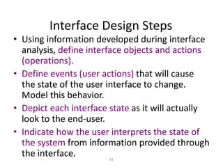 81
Interface Design Steps
• Using information developed during interface
analysis, define interface objects and actions
(operations).
• Define events (user actions) that will cause
the state of the user interface to change.
Model this behavior.
• Depict each interface state as it will actually
look to the end-user.
• Indicate how the user interprets the state of
the system from information provided through
the interface.
 
