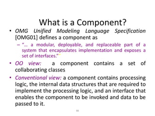 88
What is a Component?
• OMG Unified Modeling Language Specification
[OMG01] defines a component as
– “… a modular, deployable, and replaceable part of a
system that encapsulates implementation and exposes a
set of interfaces.””
• OO view: a component contains a set of
collaborating classes
• Conventional view: a component contains processing
logic, the internal data structures that are required to
implement the processing logic, and an interface that
enables the component to be invoked and data to be
passed to it.
 