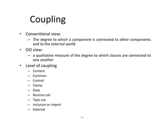 94
Coupling
• Conventional view:
– The degree to which a component is connected to other components
and to the external world
• OO view:
– a qualitative measure of the degree to which classes are connected to
one another
• Level of coupling
– Content
– Common
– Control
– Stamp
– Data
– Routine call
– Type use
– Inclusion or import
– External
 