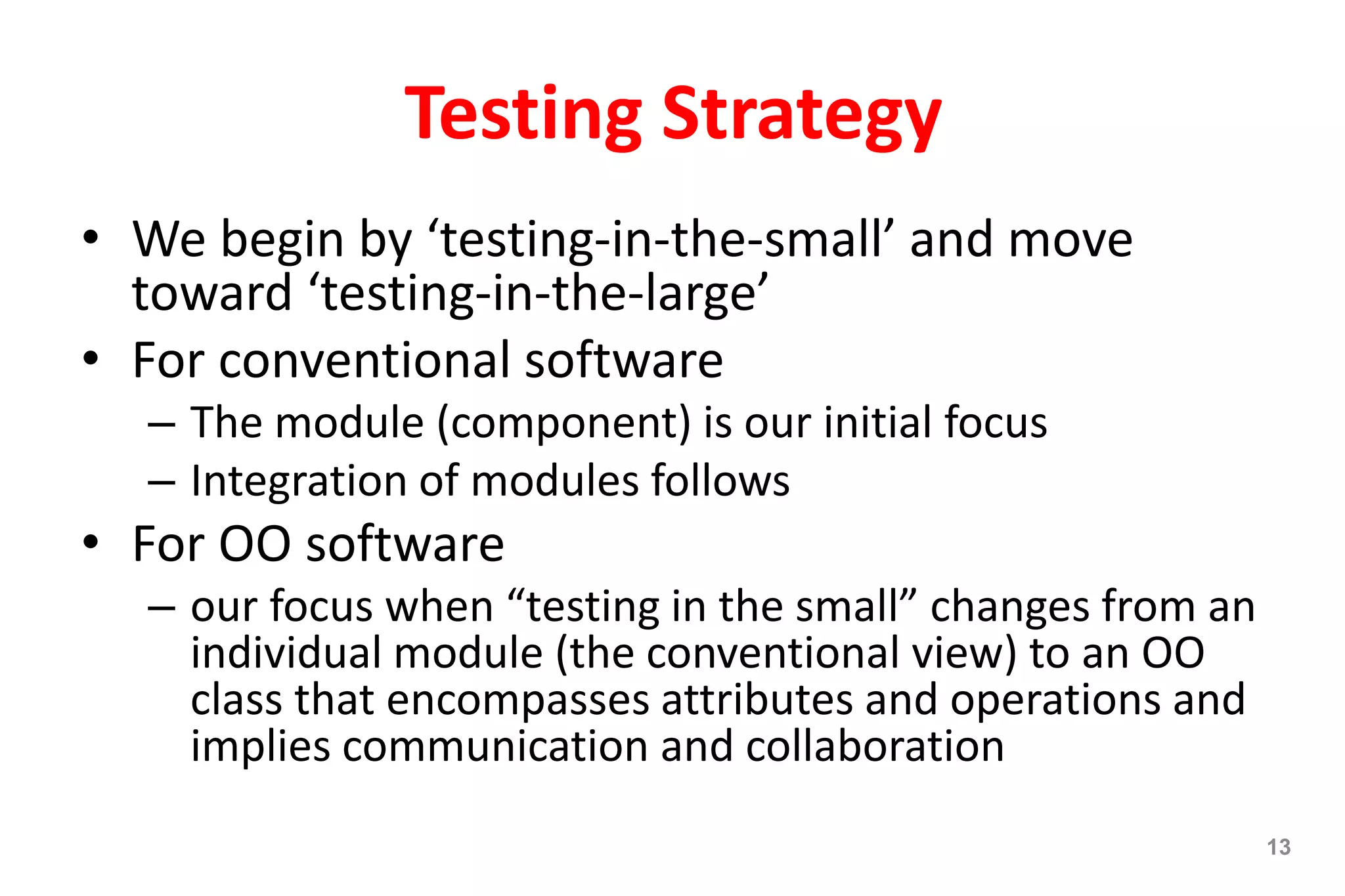 Testing Strategy
• We begin by ‘testing-in-the-small’ and move
toward ‘testing-in-the-large’
• For conventional software
– The module (component) is our initial focus
– Integration of modules follows
• For OO software
– our focus when “testing in the small” changes from an
individual module (the conventional view) to an OO
class that encompasses attributes and operations and
implies communication and collaboration
13
 