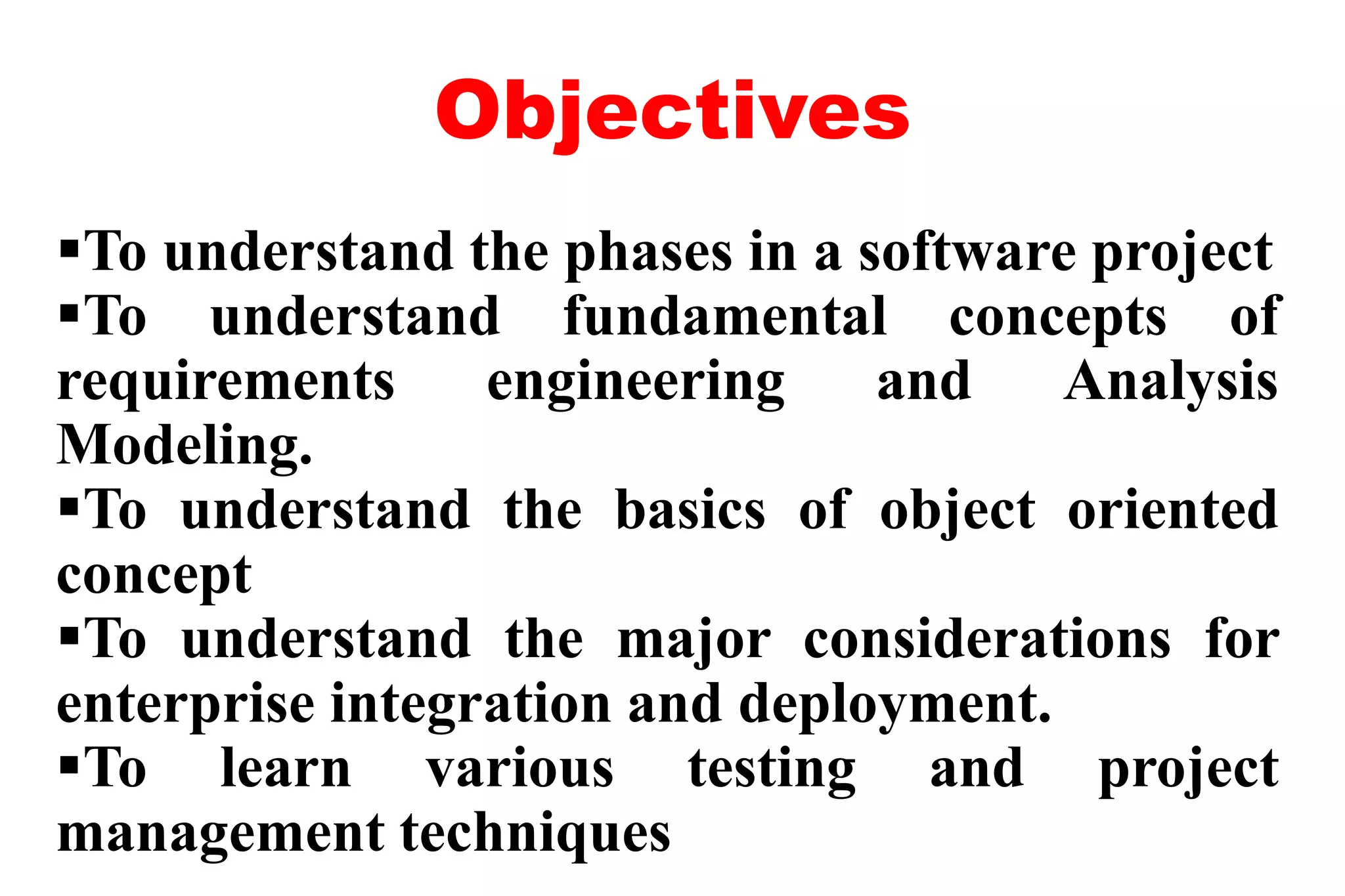 Objectives
To understand the phases in a software project
To understand fundamental concepts of
requirements engineering and Analysis
Modeling.
To understand the basics of object oriented
concept
To understand the major considerations for
enterprise integration and deployment.
To learn various testing and project
management techniques
 