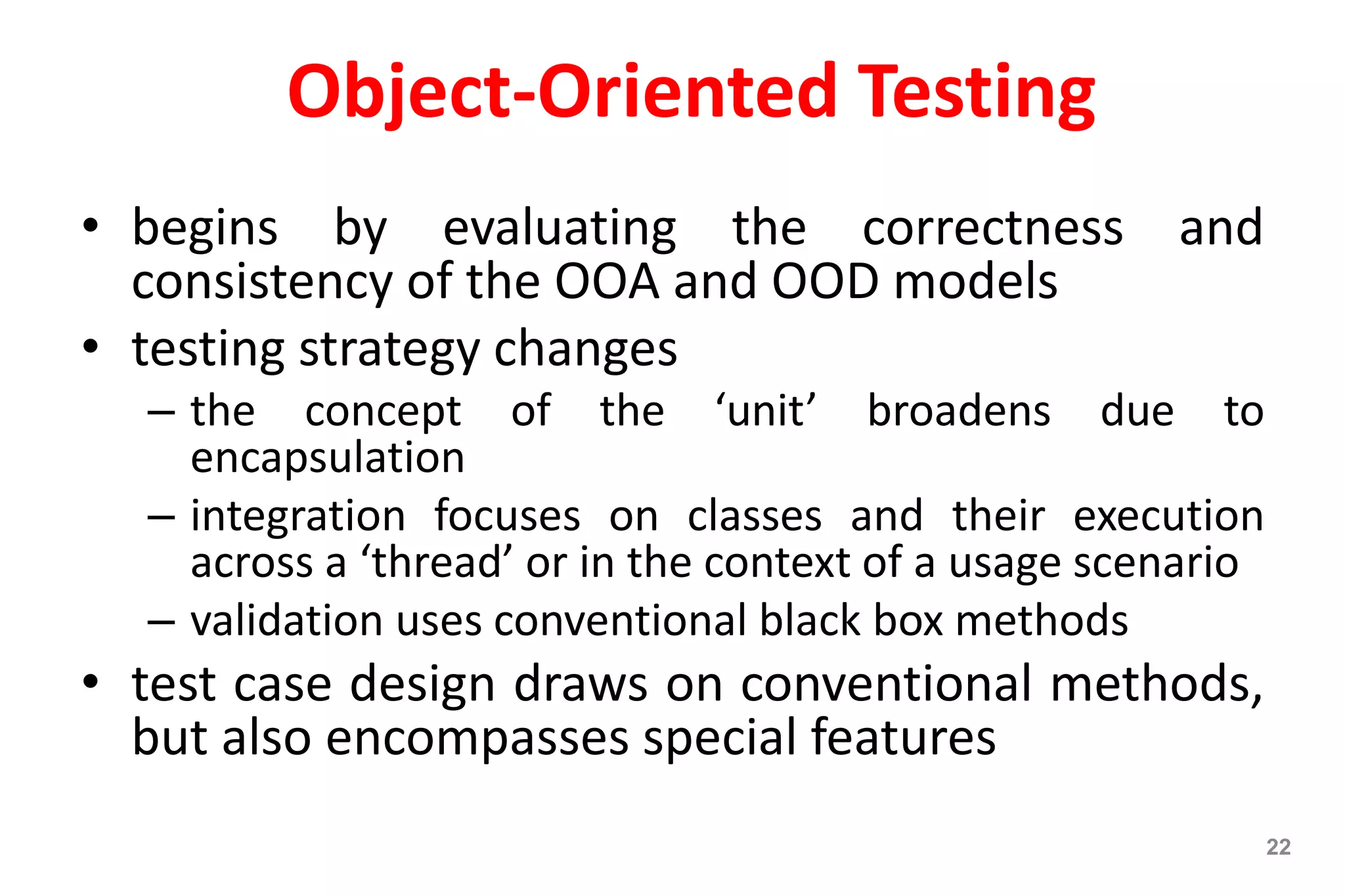 Object-Oriented Testing
• begins by evaluating the correctness and
consistency of the OOA and OOD models
• testing strategy changes
– the concept of the ‘unit’ broadens due to
encapsulation
– integration focuses on classes and their execution
across a ‘thread’ or in the context of a usage scenario
– validation uses conventional black box methods
• test case design draws on conventional methods,
but also encompasses special features
22
 