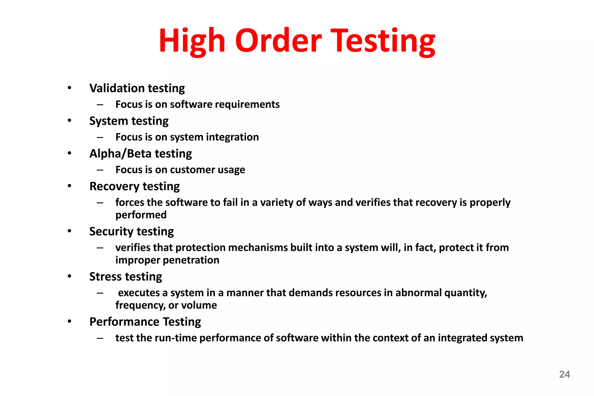 High Order Testing
• Validation testing
– Focus is on software requirements
• System testing
– Focus is on system integration
• Alpha/Beta testing
– Focus is on customer usage
• Recovery testing
– forces the software to fail in a variety of ways and verifies that recovery is properly
performed
• Security testing
– verifies that protection mechanisms built into a system will, in fact, protect it from
improper penetration
• Stress testing
– executes a system in a manner that demands resources in abnormal quantity,
frequency, or volume
• Performance Testing
– test the run-time performance of software within the context of an integrated system
24
 