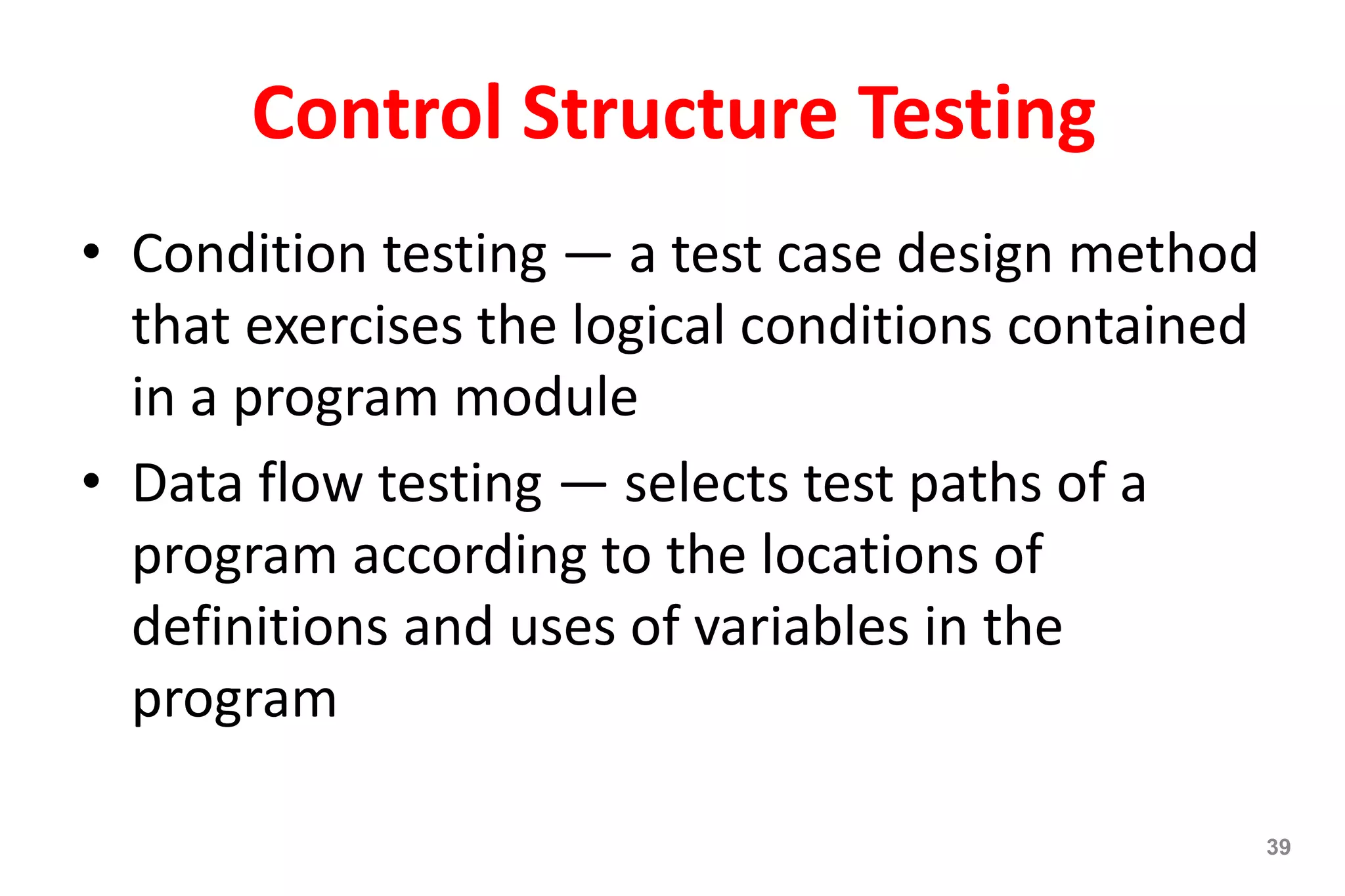 39
Control Structure Testing
• Condition testing — a test case design method
that exercises the logical conditions contained
in a program module
• Data flow testing — selects test paths of a
program according to the locations of
definitions and uses of variables in the
program
 