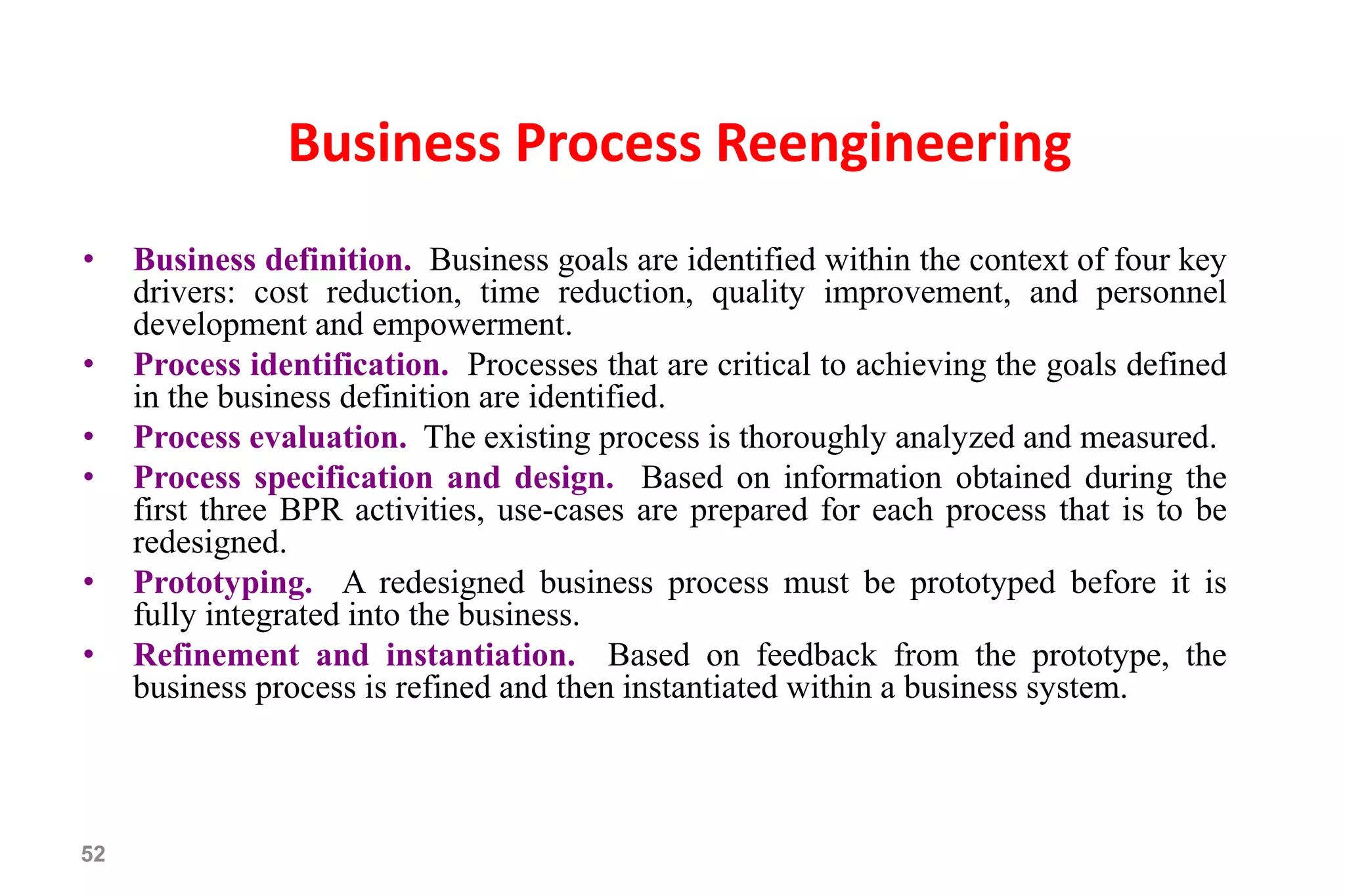 52
Business Process Reengineering
• Business definition. Business goals are identified within the context of four key
drivers: cost reduction, time reduction, quality improvement, and personnel
development and empowerment.
• Process identification. Processes that are critical to achieving the goals defined
in the business definition are identified.
• Process evaluation. The existing process is thoroughly analyzed and measured.
• Process specification and design. Based on information obtained during the
first three BPR activities, use-cases are prepared for each process that is to be
redesigned.
• Prototyping. A redesigned business process must be prototyped before it is
fully integrated into the business.
• Refinement and instantiation. Based on feedback from the prototype, the
business process is refined and then instantiated within a business system.
 