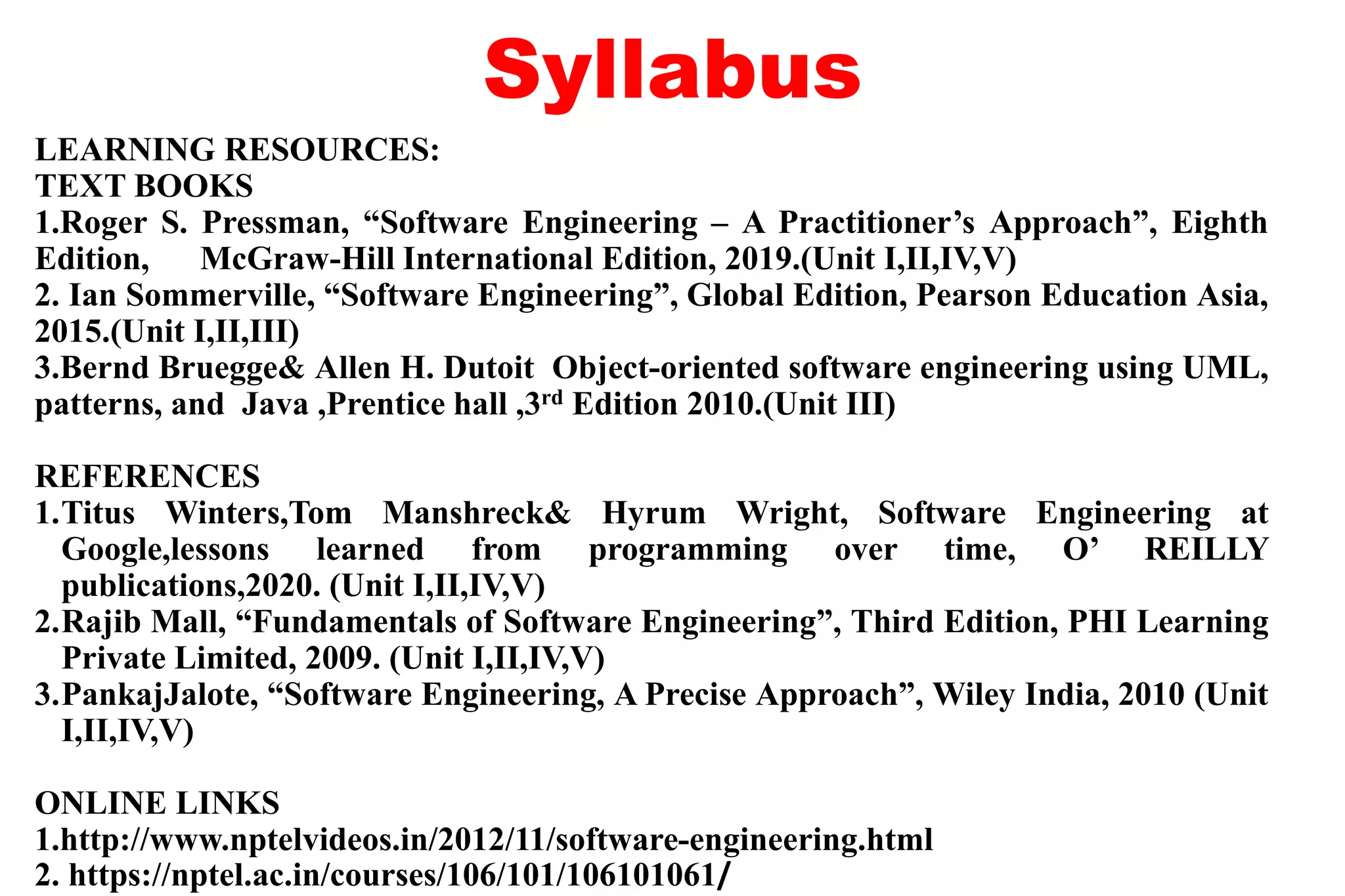 Syllabus
LEARNING RESOURCES:
TEXT BOOKS
1.Roger S. Pressman, “Software Engineering – A Practitioner’s Approach”, Eighth
Edition, McGraw-Hill International Edition, 2019.(Unit I,II,IV,V)
2. Ian Sommerville, “Software Engineering”, Global Edition, Pearson Education Asia,
2015.(Unit I,II,III)
3.Bernd Bruegge& Allen H. Dutoit Object-oriented software engineering using UML,
patterns, and Java ,Prentice hall ,3rd Edition 2010.(Unit III)
REFERENCES
1.Titus Winters,Tom Manshreck& Hyrum Wright, Software Engineering at
Google,lessons learned from programming over time, O’ REILLY
publications,2020. (Unit I,II,IV,V)
2.Rajib Mall, “Fundamentals of Software Engineering”, Third Edition, PHI Learning
Private Limited, 2009. (Unit I,II,IV,V)
3.PankajJalote, “Software Engineering, A Precise Approach”, Wiley India, 2010 (Unit
I,II,IV,V)
ONLINE LINKS
1.http://www.nptelvideos.in/2012/11/software-engineering.html
2. https://nptel.ac.in/courses/106/101/106101061/
 