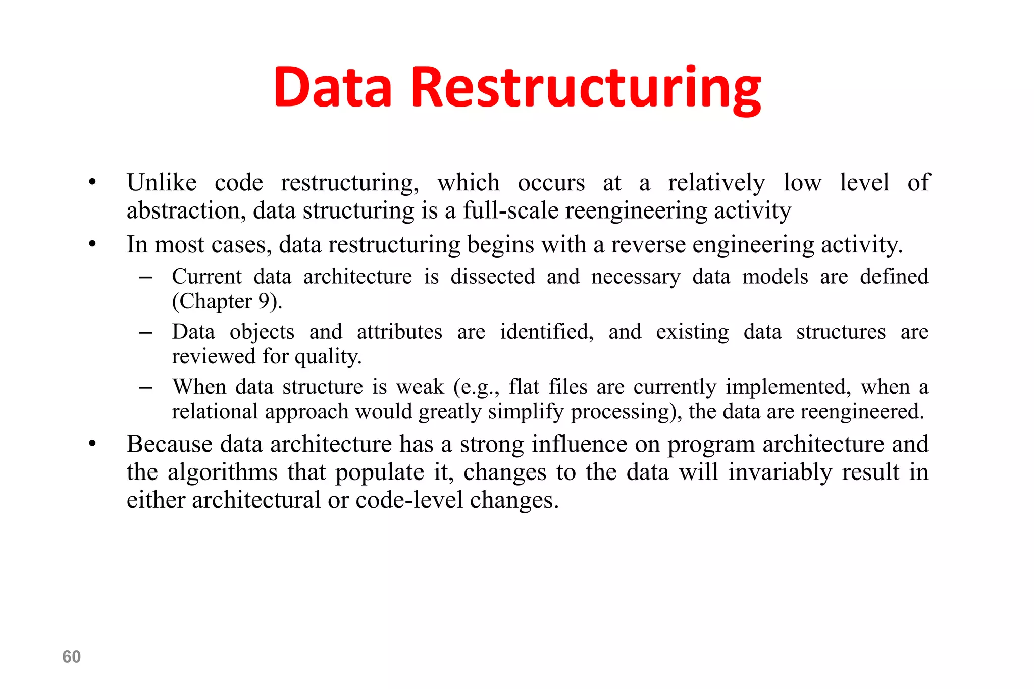 60
Data Restructuring
• Unlike code restructuring, which occurs at a relatively low level of
abstraction, data structuring is a full-scale reengineering activity
• In most cases, data restructuring begins with a reverse engineering activity.
– Current data architecture is dissected and necessary data models are defined
(Chapter 9).
– Data objects and attributes are identified, and existing data structures are
reviewed for quality.
– When data structure is weak (e.g., flat files are currently implemented, when a
relational approach would greatly simplify processing), the data are reengineered.
• Because data architecture has a strong influence on program architecture and
the algorithms that populate it, changes to the data will invariably result in
either architectural or code-level changes.
 