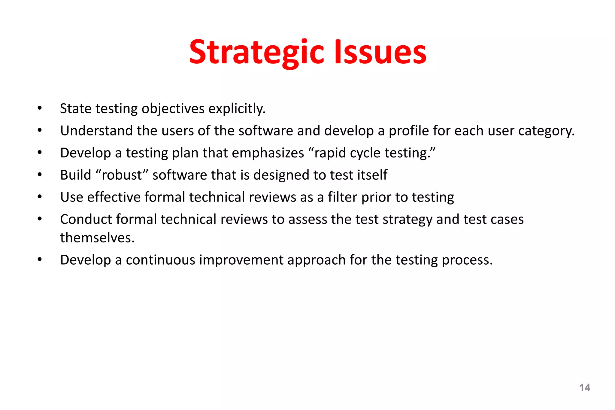 Strategic Issues
• State testing objectives explicitly.
• Understand the users of the software and develop a profile for each user category.
• Develop a testing plan that emphasizes “rapid cycle testing.”
• Build “robust” software that is designed to test itself
• Use effective formal technical reviews as a filter prior to testing
• Conduct formal technical reviews to assess the test strategy and test cases
themselves.
• Develop a continuous improvement approach for the testing process.
14
 