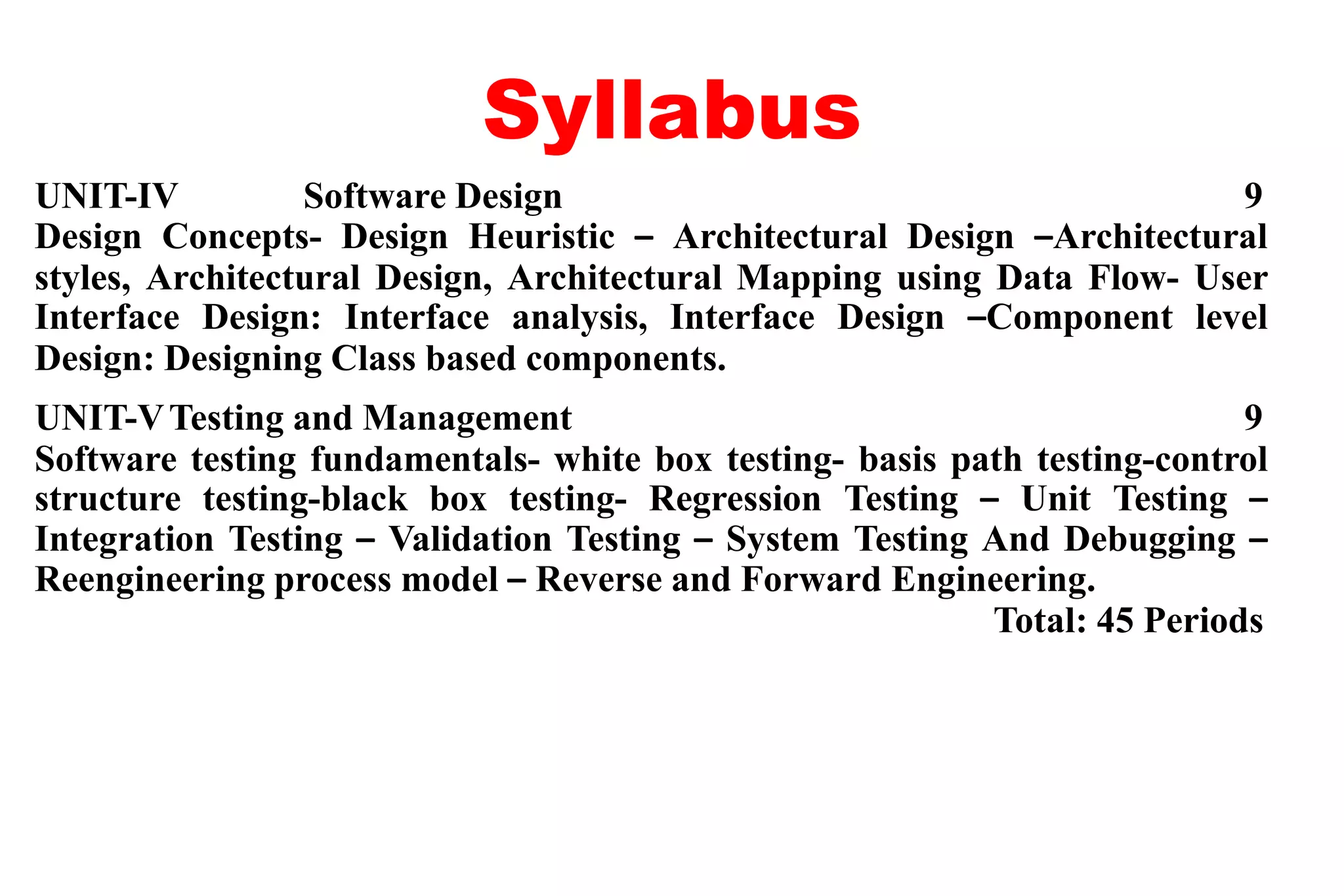 Syllabus
UNIT-IV Software Design 9
Design Concepts- Design Heuristic – Architectural Design –Architectural
styles, Architectural Design, Architectural Mapping using Data Flow- User
Interface Design: Interface analysis, Interface Design –Component level
Design: Designing Class based components.
UNIT-VTesting and Management 9
Software testing fundamentals- white box testing- basis path testing-control
structure testing-black box testing- Regression Testing – Unit Testing –
Integration Testing – Validation Testing – System Testing And Debugging –
Reengineering process model – Reverse and Forward Engineering.
Total: 45 Periods
 