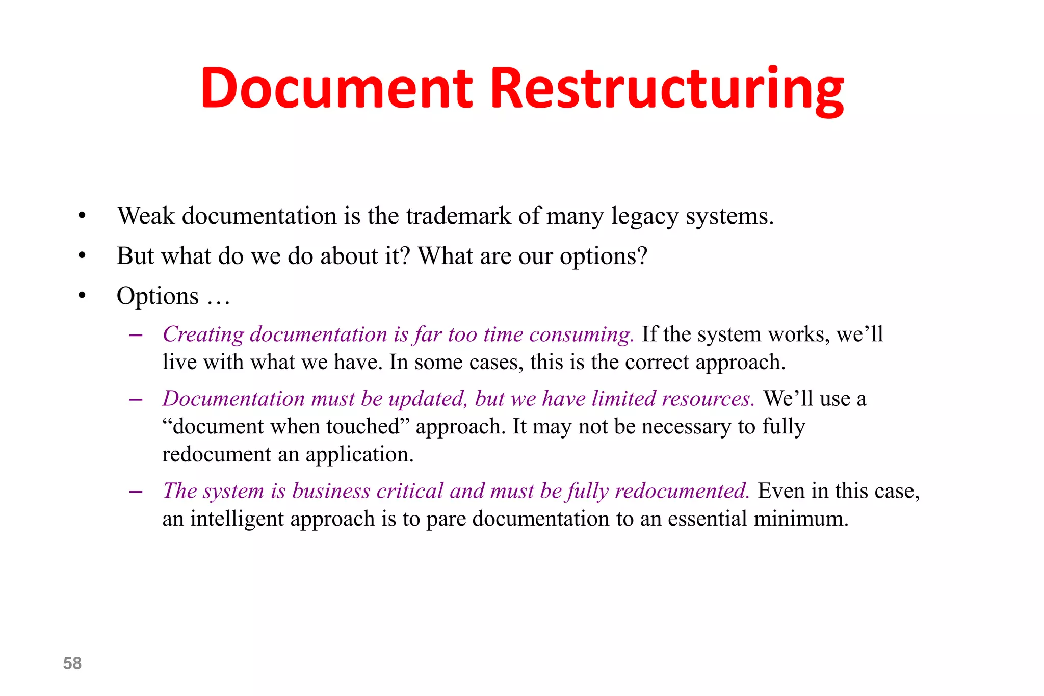 58
Document Restructuring
• Weak documentation is the trademark of many legacy systems.
• But what do we do about it? What are our options?
• Options …
– Creating documentation is far too time consuming. If the system works, we’ll
live with what we have. In some cases, this is the correct approach.
– Documentation must be updated, but we have limited resources. We’ll use a
“document when touched” approach. It may not be necessary to fully
redocument an application.
– The system is business critical and must be fully redocumented. Even in this case,
an intelligent approach is to pare documentation to an essential minimum.
 