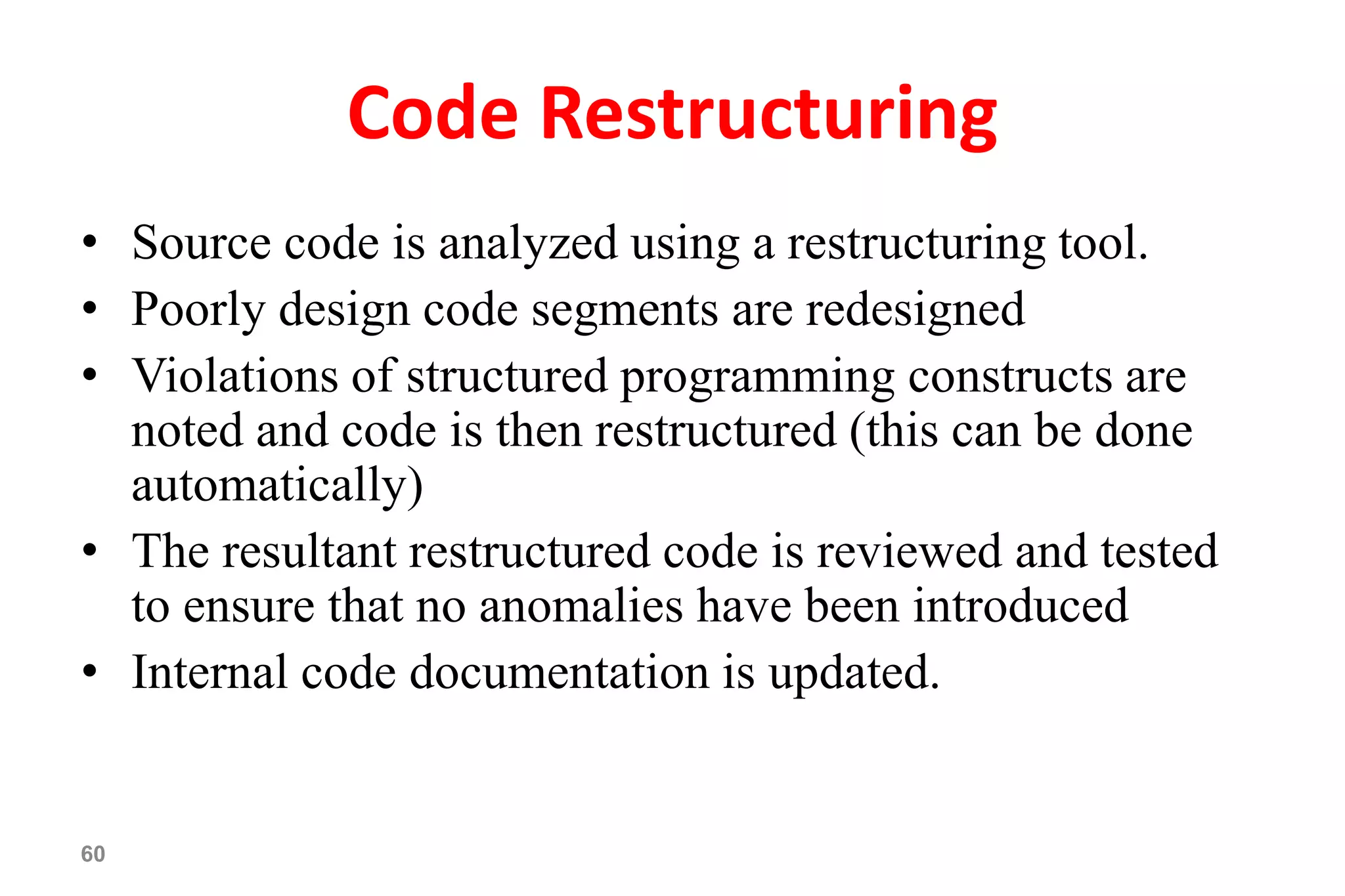 60
Code Restructuring
• Source code is analyzed using a restructuring tool.
• Poorly design code segments are redesigned
• Violations of structured programming constructs are
noted and code is then restructured (this can be done
automatically)
• The resultant restructured code is reviewed and tested
to ensure that no anomalies have been introduced
• Internal code documentation is updated.
 