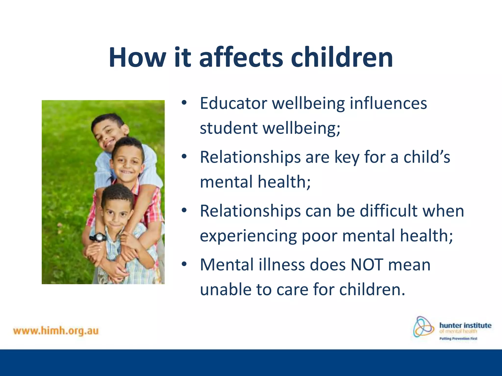 How it affects children
• Educator wellbeing influences
student wellbeing;
• Relationships are key for a child’s
mental health;
• Relationships can be difficult when
experiencing poor mental health;
• Mental illness does NOT mean
unable to care for children.
 