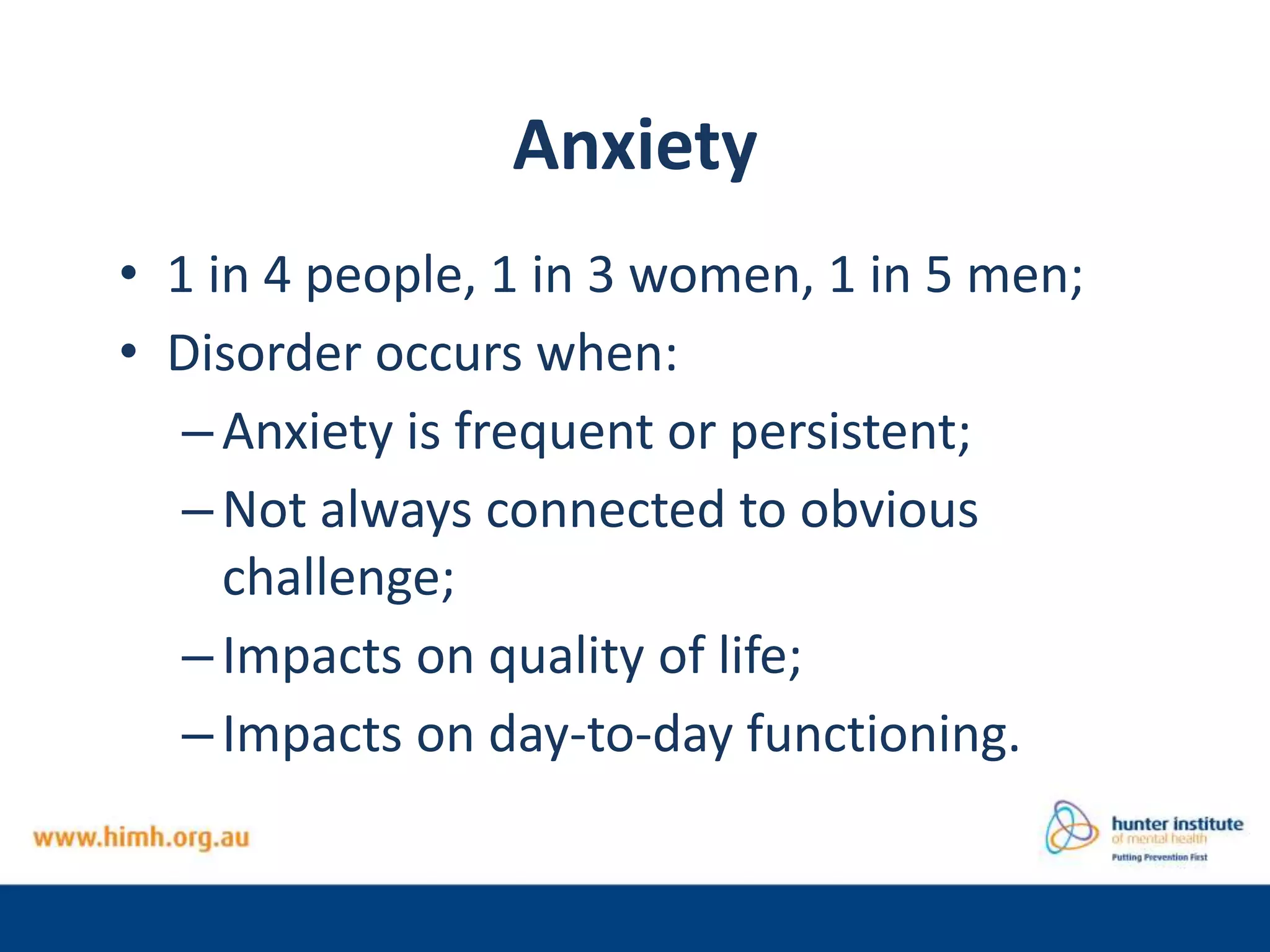 Anxiety
• 1 in 4 people, 1 in 3 women, 1 in 5 men;
• Disorder occurs when:
–Anxiety is frequent or persistent;
–Not always connected to obvious
challenge;
–Impacts on quality of life;
–Impacts on day-to-day functioning.
 