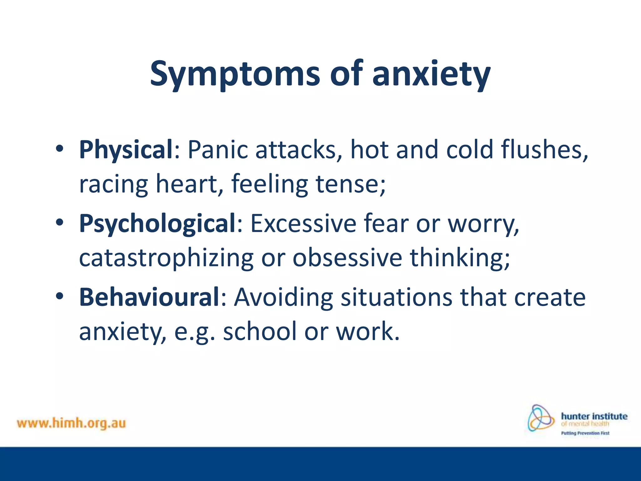 Symptoms of anxiety
• Physical: Panic attacks, hot and cold flushes,
racing heart, feeling tense;
• Psychological: Excessive fear or worry,
catastrophizing or obsessive thinking;
• Behavioural: Avoiding situations that create
anxiety, e.g. school or work.
 
