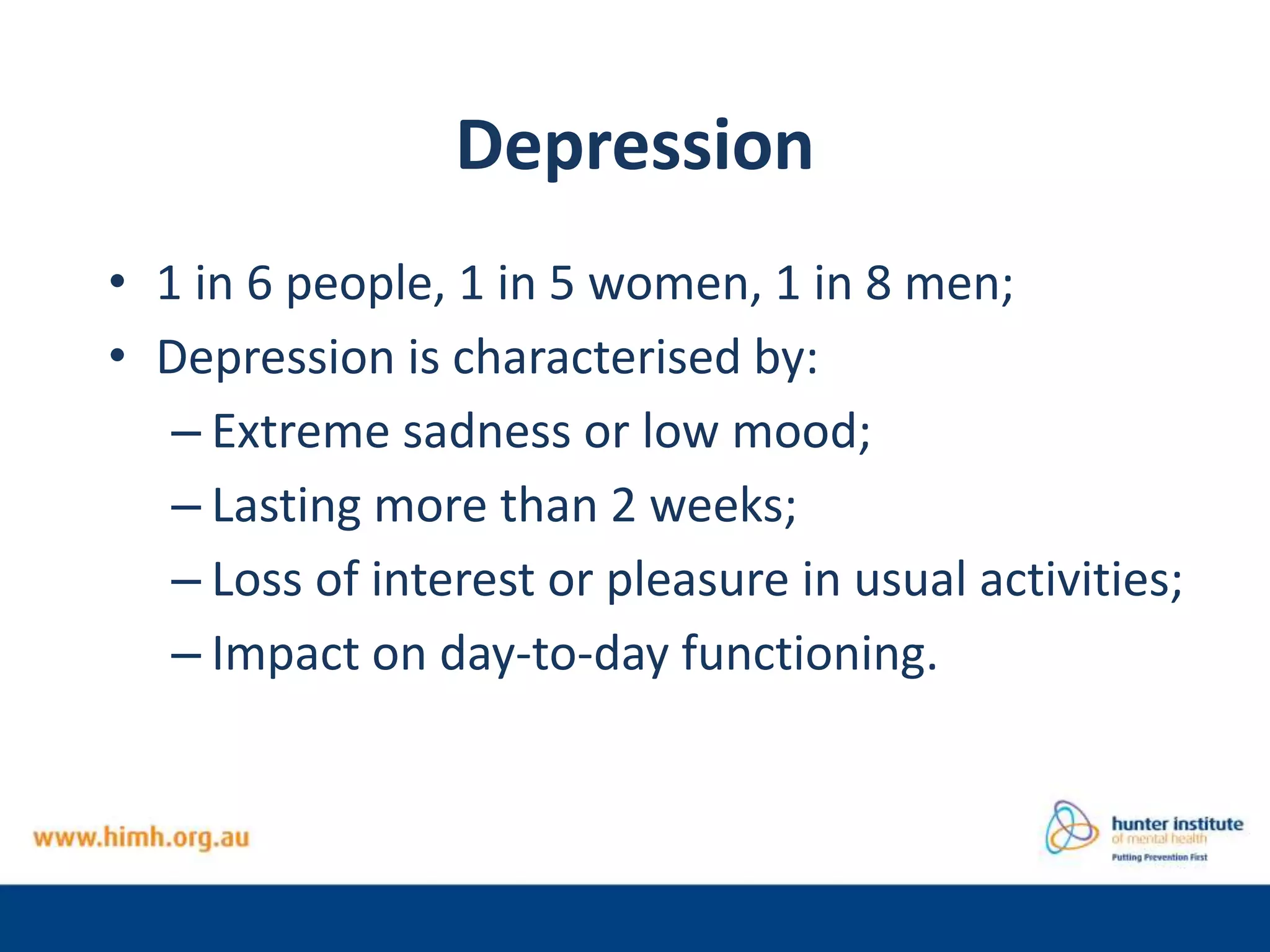 Depression
• 1 in 6 people, 1 in 5 women, 1 in 8 men;
• Depression is characterised by:
– Extreme sadness or low mood;
– Lasting more than 2 weeks;
– Loss of interest or pleasure in usual activities;
– Impact on day-to-day functioning.
 