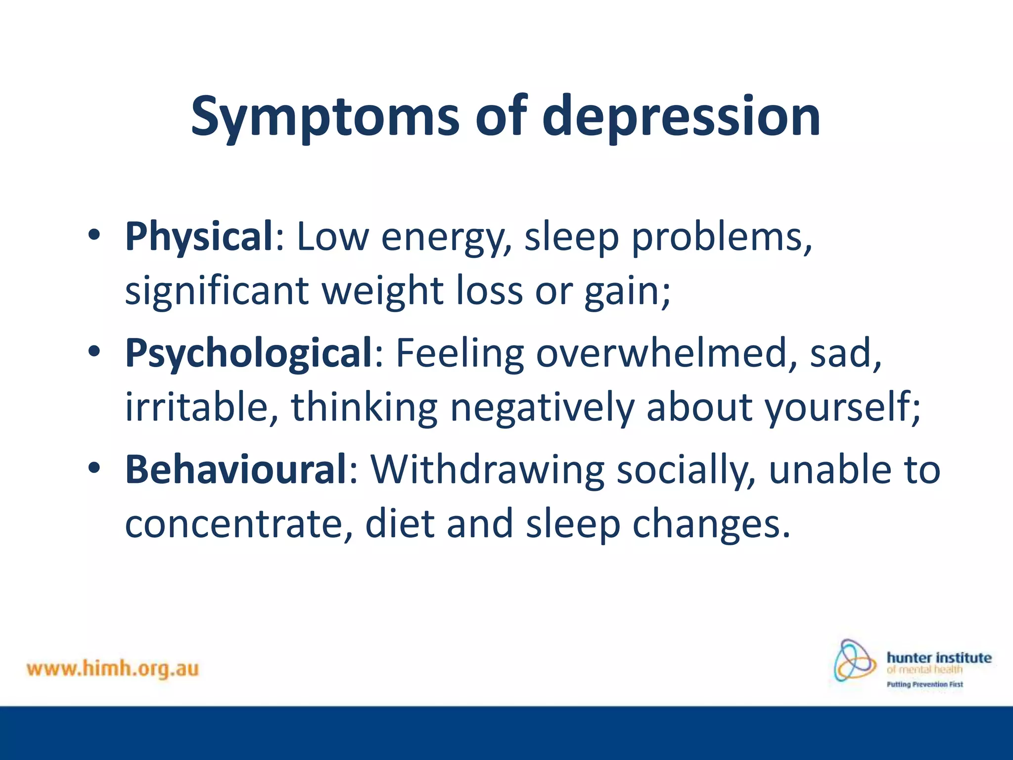 Symptoms of depression
• Physical: Low energy, sleep problems,
significant weight loss or gain;
• Psychological: Feeling overwhelmed, sad,
irritable, thinking negatively about yourself;
• Behavioural: Withdrawing socially, unable to
concentrate, diet and sleep changes.
 