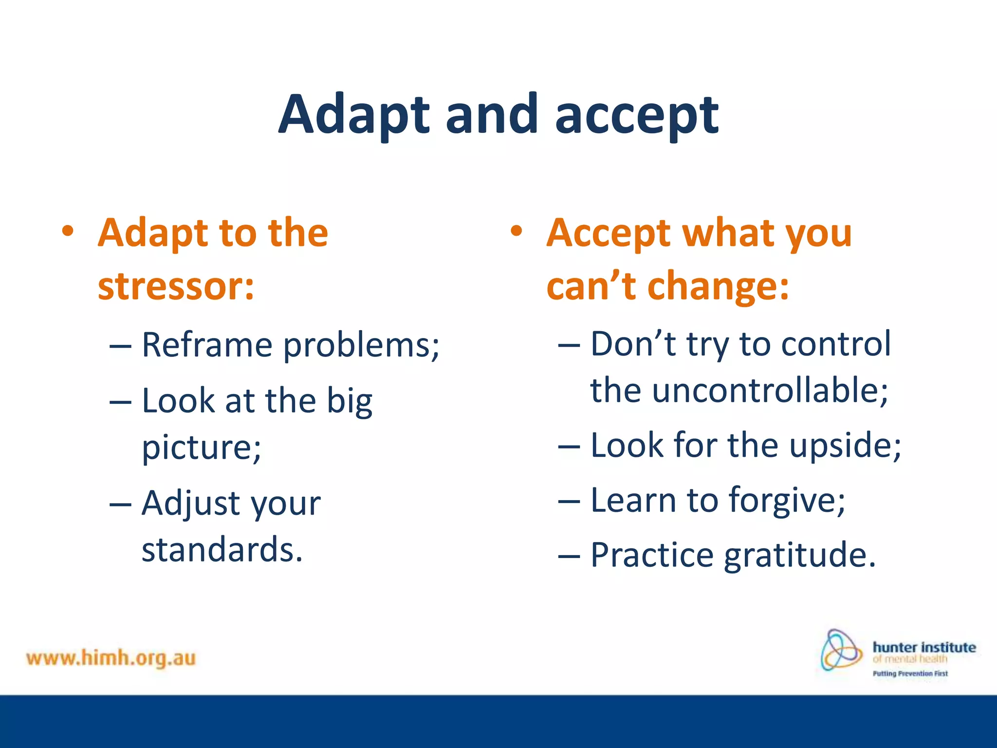 Adapt and accept
• Adapt to the
stressor:
– Reframe problems;
– Look at the big
picture;
– Adjust your
standards.
• Accept what you
can’t change:
– Don’t try to control
the uncontrollable;
– Look for the upside;
– Learn to forgive;
– Practice gratitude.
 