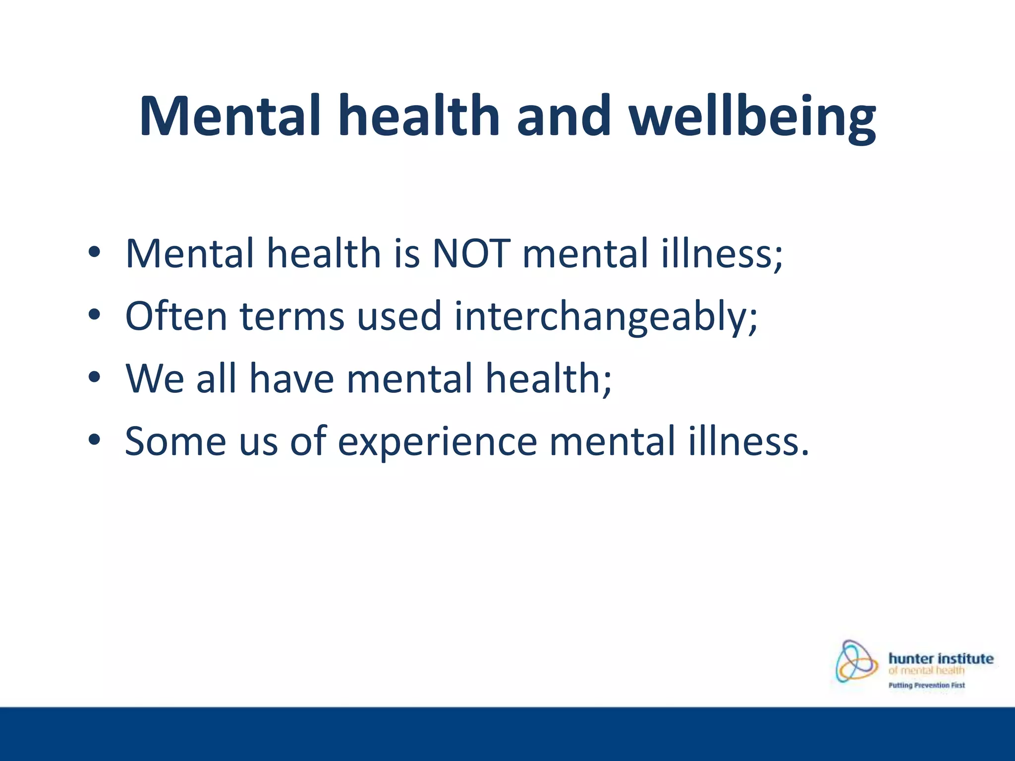 Mental health and wellbeing
• Mental health is NOT mental illness;
• Often terms used interchangeably;
• We all have mental health;
• Some us of experience mental illness.
 