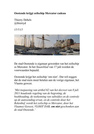 Oostende krijgt zeilschip Mercator cadeau
Thierry Debels
@thierryd
17/7/17
De stad Oostende is eigenaar geworden van het zeilschip
ss Mercator. In het Staatsblad van 17 juli worden de
voorwaarden bepaald.
Oostende krijgt het zeilschip ‘om niet’. Dat wil zeggen
dat de stad niets moet betalen aan de vorige eigenaar, het
Vlaams gewest.
‘Met toepassing van artikel 62 van het decreet van 8 juli
2011 houdende regeling van de begroting, de
boekhouding, de toekenning van subsidies en de controle
op de aanwending ervan, en de controle door het
Rekenhof, wordt het zeilschip ss Mercator, door het
Vlaamse Gewest, VLOOT DAB, om niet geschonken aan
de stad Oostende.’
 