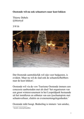Oostende wil nu ook schaatsers naar kust lokken
Thierry Debels
@thierryd
3/9/16
Dat Oostende aantrekkelijk wil zijn voor badgasten, is
evident. Maar nu wil de stad ook de schaatsliefhebbers
naar de kust lokken1
.
Oostende wil via de vzw Toerisme Oostende immers een
concessie aanbesteden met als doel ‘het organiseren van
een groot winterevenement in het Leopoldpark bestaande
uit het installeren en uitbaten van een ijsschaatspiste met
schaatsverhuur, chalets en evenementengelegenheden.’
Oostende mikt hoogt. Bedoeling is immers ‘een unieke,
1
bestek winterijsfinaaldoc
1
 