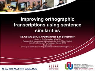 Improving orthographic
             transcriptions using sentence
                       similarities
                     NL Oosthuizen, MJ Puttkammer & M Schlemmer
                                         Centre for Text Technology (CTexT®)
                        Research Unit: Languages and Literature in the South African Context
                                 North-West University, Potchefstroom Campus (PUK)
                                                      South Africa
                     E-mail: {nico.oosthuizen, martin.puttkammer, martin.schlemmer}@nwu.ac.za




18 May 2010; AfLaT 2010; Valletta, Malta
 