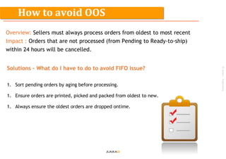 ©Jumia–Proprietary
Overview: Sellers must always process orders from oldest to most recent
Impact : Orders that are not processed (from Pending to Ready-to-ship)
within 24 hours will be cancelled.
Solutions – What do I have to do to avoid FIFO issue?
1. Sort pending orders by aging before processing.
1. Ensure orders are printed, picked and packed from oldest to new.
1. Always ensure the oldest orders are dropped ontime.
How to avoid OOS
 