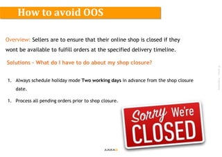 ©Jumia–Proprietary
Overview: Sellers are to ensure that their online shop is closed if they
wont be available to fulfill orders at the specified delivery timeline.
Solutions – What do I have to do about my shop closure?
1. Always schedule holiday mode Two working days in advance from the shop closure
date.
1. Process all pending orders prior to shop closure.
How to avoid OOS
 