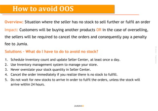 ©Jumia–Proprietary
Overview: Situation where the seller has no stock to sell further or fulfil an order
Impact: Customers will be buying another products OR in the case of overselling,
the sellers will be required to cancel the orders and consequently pay a penalty
fee to Jumia.
Solutions – What do I have to do to avoid no stock?
1. Schedule inventory count and update Seller Center, at least once a day.
2. Use Inventory management system to manage your store.
3. Never overstate your stock quantity in Seller Center.
4. Cancel the order immediately if you realize there is no stock to fulfill.
5. Do not wait for new stocks to arrive in order to fulfil the orders, unless the stock will
arrive within 24 hours.
How to avoid OOS
 