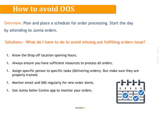 ©Jumia–Proprietary
Overview: Plan and place a schedule for order processing. Start the day
by attending to Jumia orders.
Solutions – What do I have to do to avoid missing out fulfilling orders issue?
1. Know the Drop off location opening hours.
1. Always ensure you have sufficient resources to process all orders.
1. Assign specific person to specific tasks (Delivering orders). But make sure they are
properly trained.
1. Monitor email and SMS regularly for new order alerts.
1. Use Jumia Seller Centre app to monitor your orders.
How to avoid OOS
 