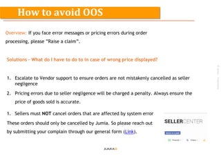 ©Jumia–Proprietary
Overview: If you face error messages or pricing errors during order
processing, please ”Raise a claim”.
Solutions – What do I have to do to in case of wrong price displayed?
1. Escalate to Vendor support to ensure orders are not mistakenly cancelled as seller
negligence
2. Pricing errors due to seller negligence will be charged a penalty. Always ensure the
price of goods sold is accurate.
1. Sellers must NOT cancel orders that are affected by system error
These orders should only be cancelled by Jumia. So please reach out
by submitting your complain through our general form (Link).
How to avoid OOS
 