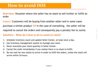 ©Jumia–Proprietary
Overview: Situation where the seller has no stock to sell further or fulfill an
order
Impact: Customers will be buying from another seller and in some cases
purchase a similar product OR in the case of overselling, the seller will be
required to cancel the orders and consequently pay a penalty fee to Jumia.
Solutions – What do I have to do to avoid no stock?
1. Schedule inventory count and update Seller Center, at least once a day.
2. Use Inventory management system to manage your store.
3. Never overstate your stock quantity in Seller Center.
4. Cancel the order immediately if you realize there is no stock to fulfill.
5. Do not wait for new stocks to arrive in order to fulfil the orders, unless the stock will
arrive within 24 hours.
How to avoid OOS
 