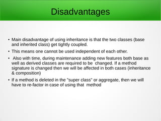 Disadvantages
● Main disadvantage of using inheritance is that the two classes (base
and inherited class) get tightly coupled.
● This means one cannot be used independent of each other.
● Also with time, during maintenance adding new features both base as
well as derived classes are required to be changed. If a method
signature is changed then we will be affected in both cases (inheritance
& composition)
● If a method is deleted in the "super class" or aggregate, then we will
have to re-factor in case of using that method
 