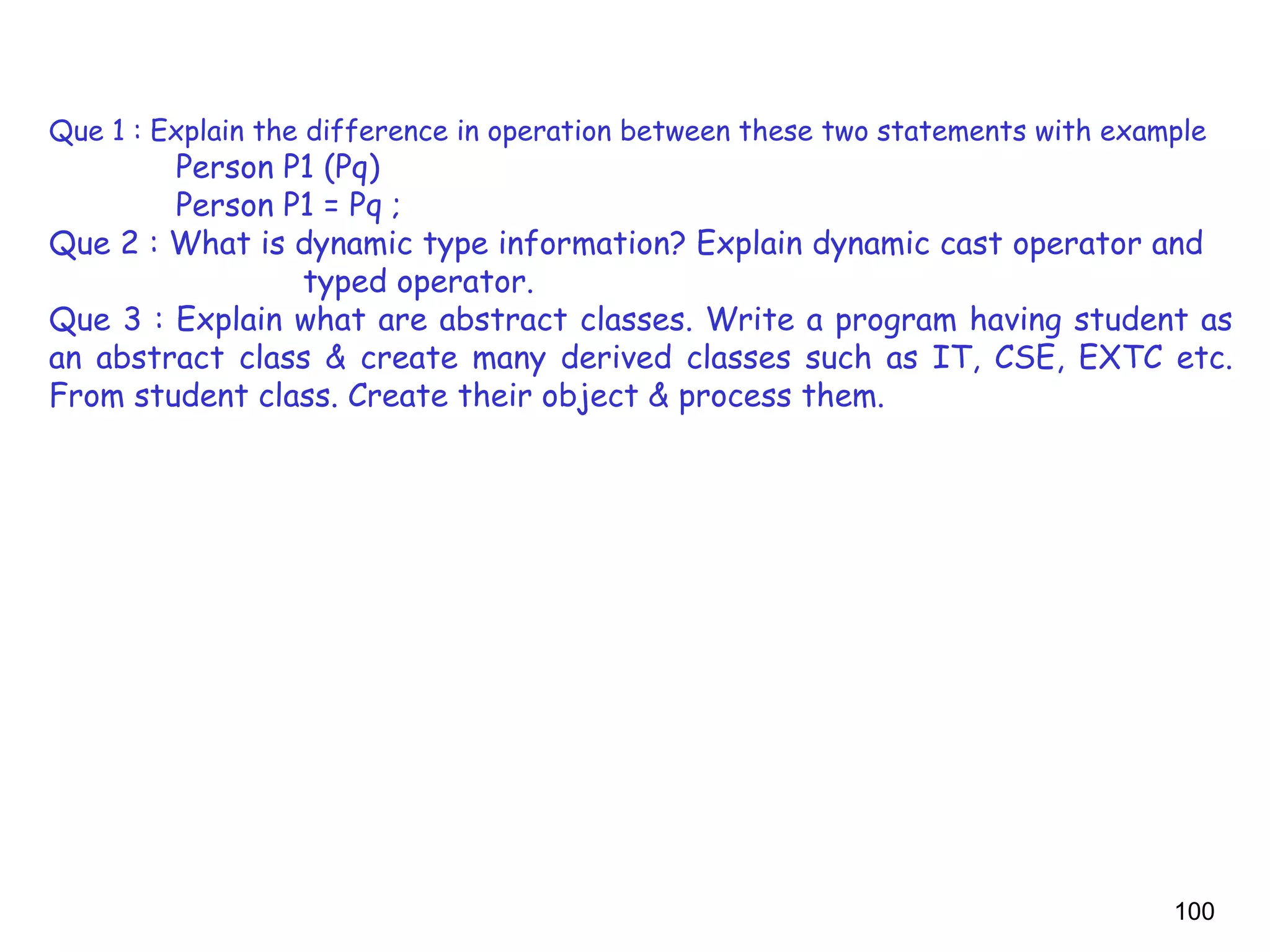 100
Que 1 : Explain the difference in operation between these two statements with example
Person P1 (Pq)
Person P1 = Pq ;
Que 2 : What is dynamic type information? Explain dynamic cast operator and
typed operator.
Que 3 : Explain what are abstract classes. Write a program having student as
an abstract class & create many derived classes such as IT, CSE, EXTC etc.
From student class. Create their object & process them.
 