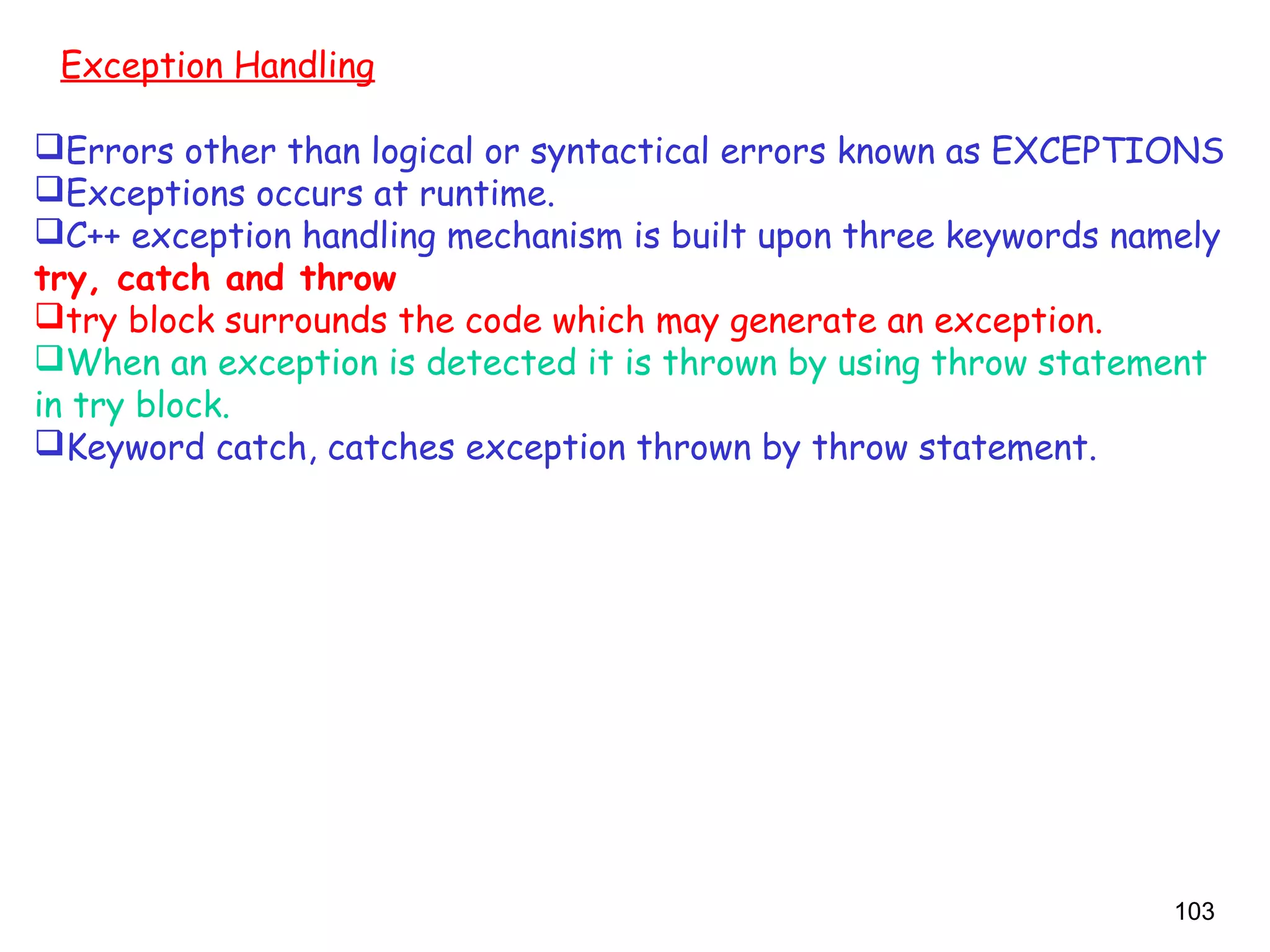 103
Exception Handling
Errors other than logical or syntactical errors known as EXCEPTIONS
Exceptions occurs at runtime.
C++ exception handling mechanism is built upon three keywords namely
try, catch and throw
try block surrounds the code which may generate an exception.
When an exception is detected it is thrown by using throw statement
in try block.
Keyword catch, catches exception thrown by throw statement.
 