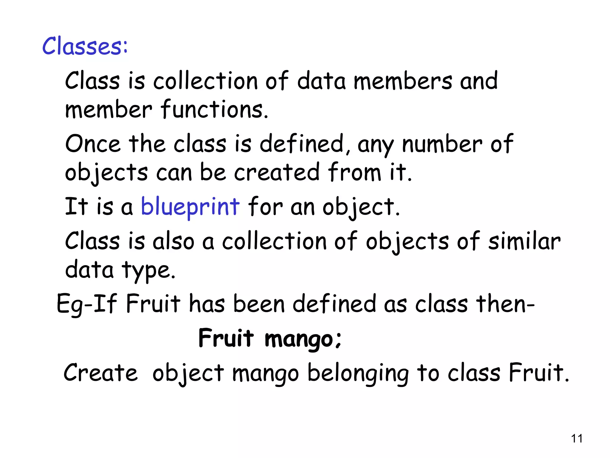 Classes:
Class is collection of data members and
member functions.
Once the class is defined, any number of
objects can be created from it.
It is a blueprint for an object.
Class is also a collection of objects of similar
data type.
Eg-If Fruit has been defined as class then-
Fruit mango;
Create object mango belonging to class Fruit.
11
 