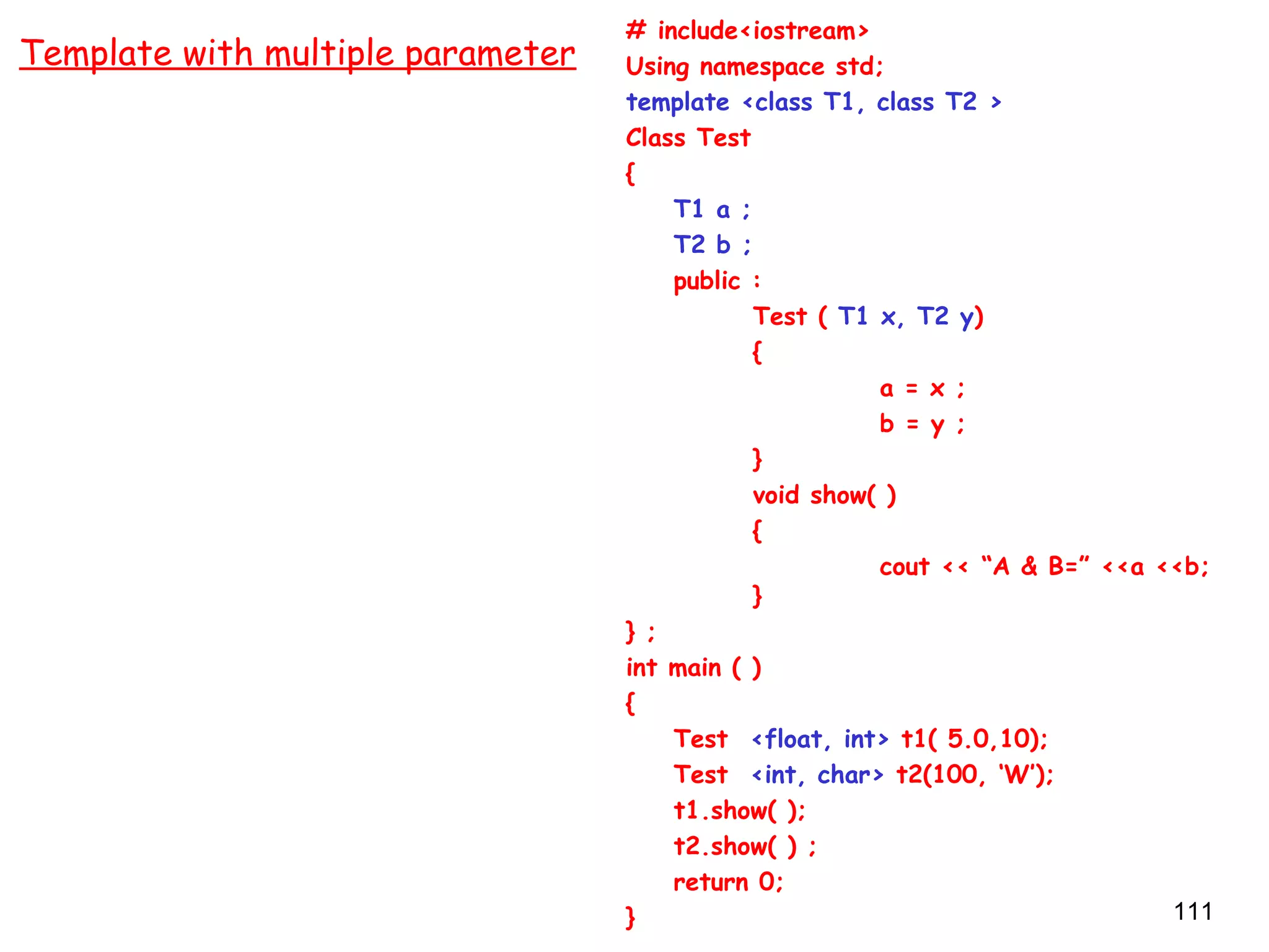 111
# include<iostream>
Using namespace std;
template <class T1, class T2 >
Class Test
{
T1 a ;
T2 b ;
public :
Test ( T1 x, T2 y)
{
a = x ;
b = y ;
}
void show( )
{
cout << “A & B=” <<a <<b;
}
} ;
int main ( )
{
Test <float, int> t1( 5.0,10);
Test <int, char> t2(100, ‘W’);
t1.show( );
t2.show( ) ;
return 0;
}
Template with multiple parameter
 