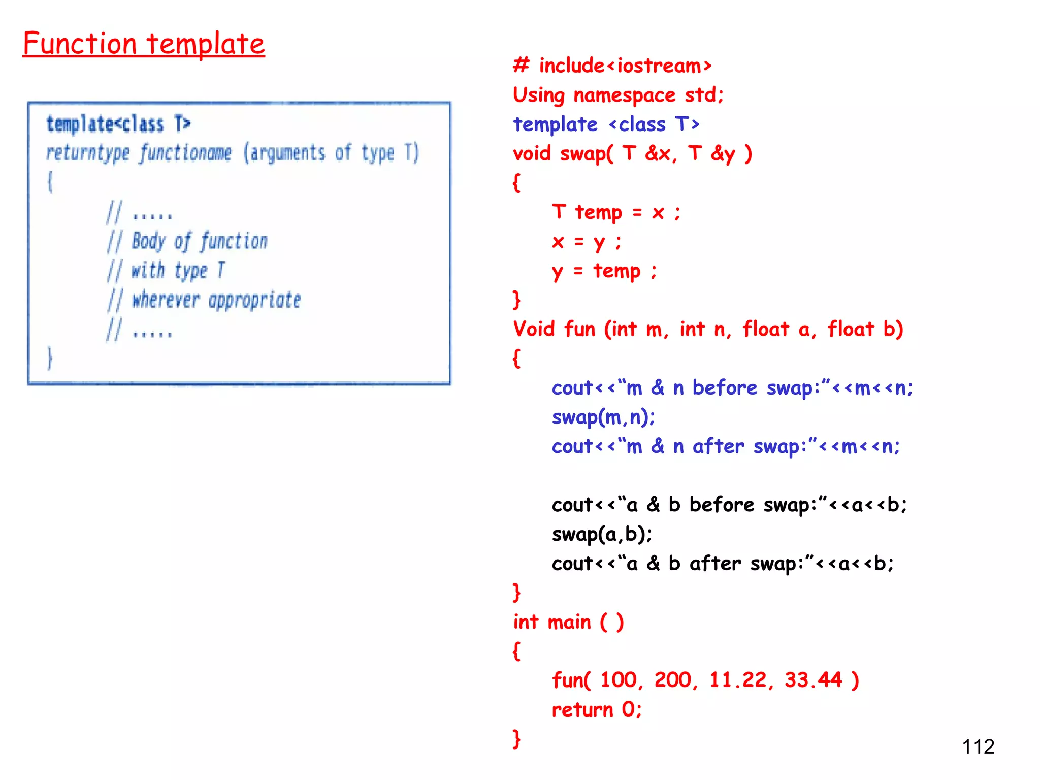 112
# include<iostream>
Using namespace std;
template <class T>
void swap( T &x, T &y )
{
T temp = x ;
x = y ;
y = temp ;
}
Void fun (int m, int n, float a, float b)
{
cout<<“m & n before swap:”<<m<<n;
swap(m,n);
cout<<“m & n after swap:”<<m<<n;
cout<<“a & b before swap:”<<a<<b;
swap(a,b);
cout<<“a & b after swap:”<<a<<b;
}
int main ( )
{
fun( 100, 200, 11.22, 33.44 )
return 0;
}
Function template
 
