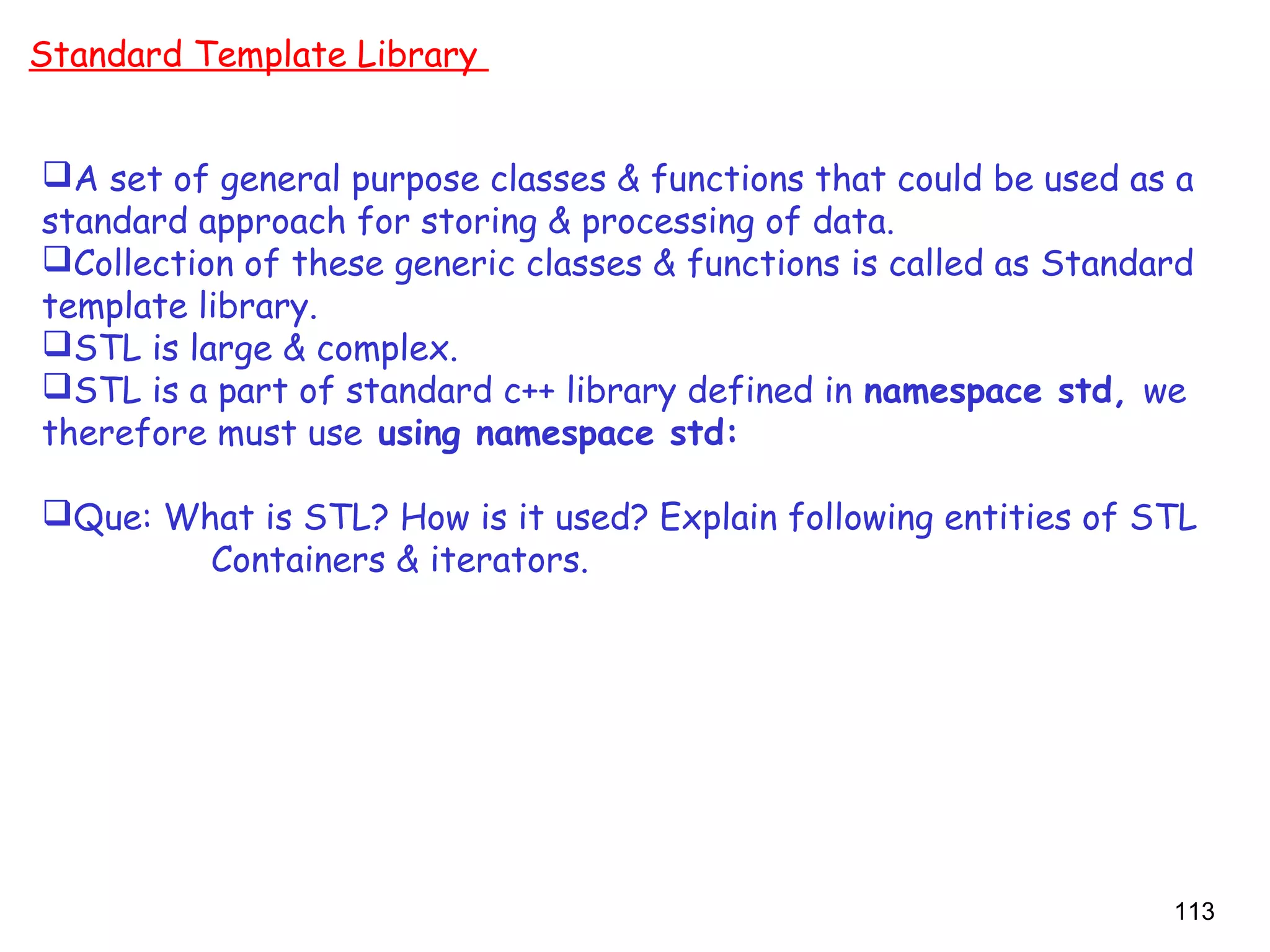 113
Standard Template Library
A set of general purpose classes & functions that could be used as a
standard approach for storing & processing of data.
Collection of these generic classes & functions is called as Standard
template library.
STL is large & complex.
STL is a part of standard c++ library defined in namespace std, we
therefore must use using namespace std:
Que: What is STL? How is it used? Explain following entities of STL
Containers & iterators.
 