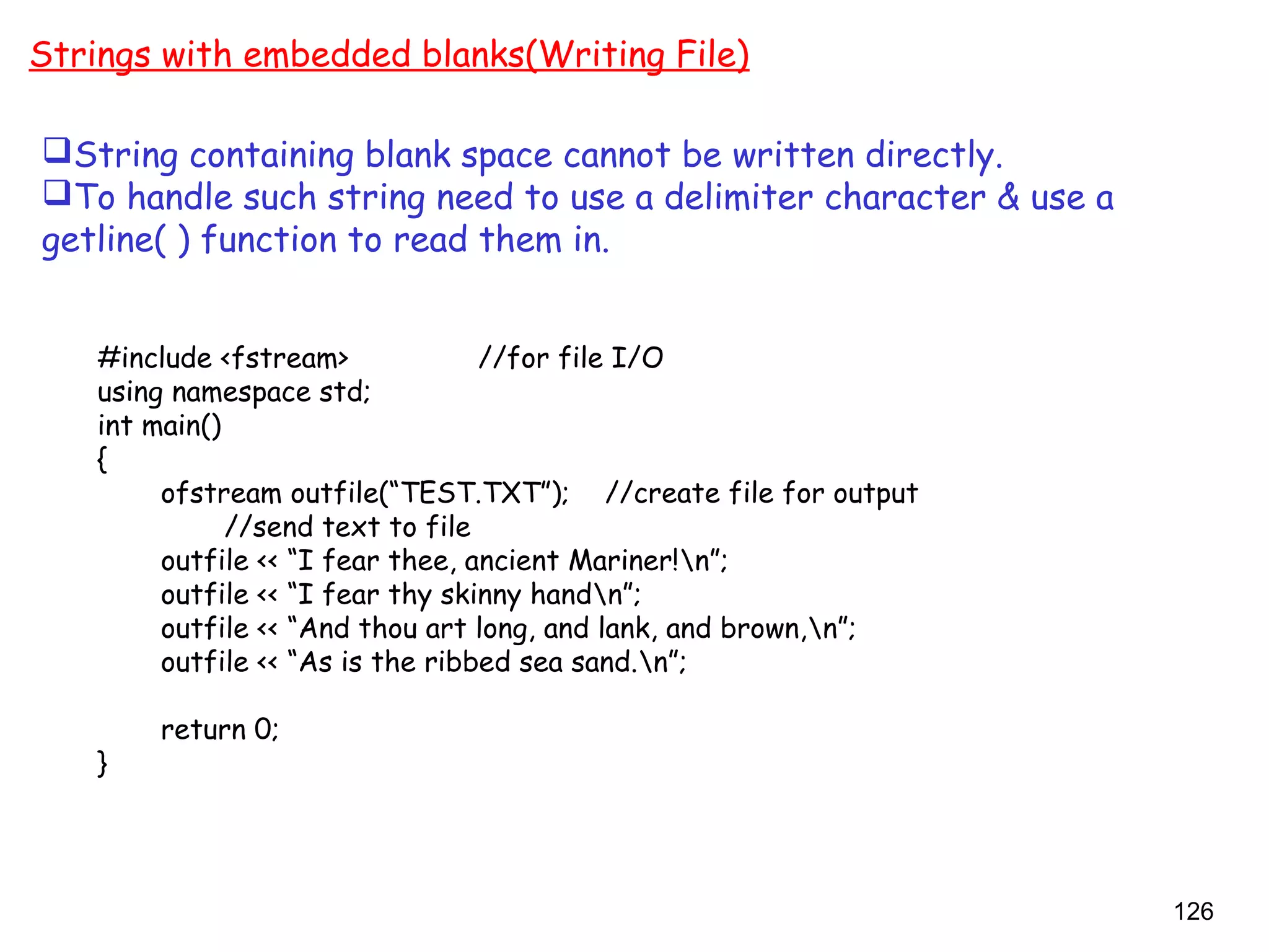 126
Strings with embedded blanks(Writing File)
#include <fstream> //for file I/O
using namespace std;
int main()
{
ofstream outfile(“TEST.TXT”); //create file for output
//send text to file
outfile << “I fear thee, ancient Mariner!n”;
outfile << “I fear thy skinny handn”;
outfile << “And thou art long, and lank, and brown,n”;
outfile << “As is the ribbed sea sand.n”;
return 0;
}
String containing blank space cannot be written directly.
To handle such string need to use a delimiter character & use a
getline( ) function to read them in.
 