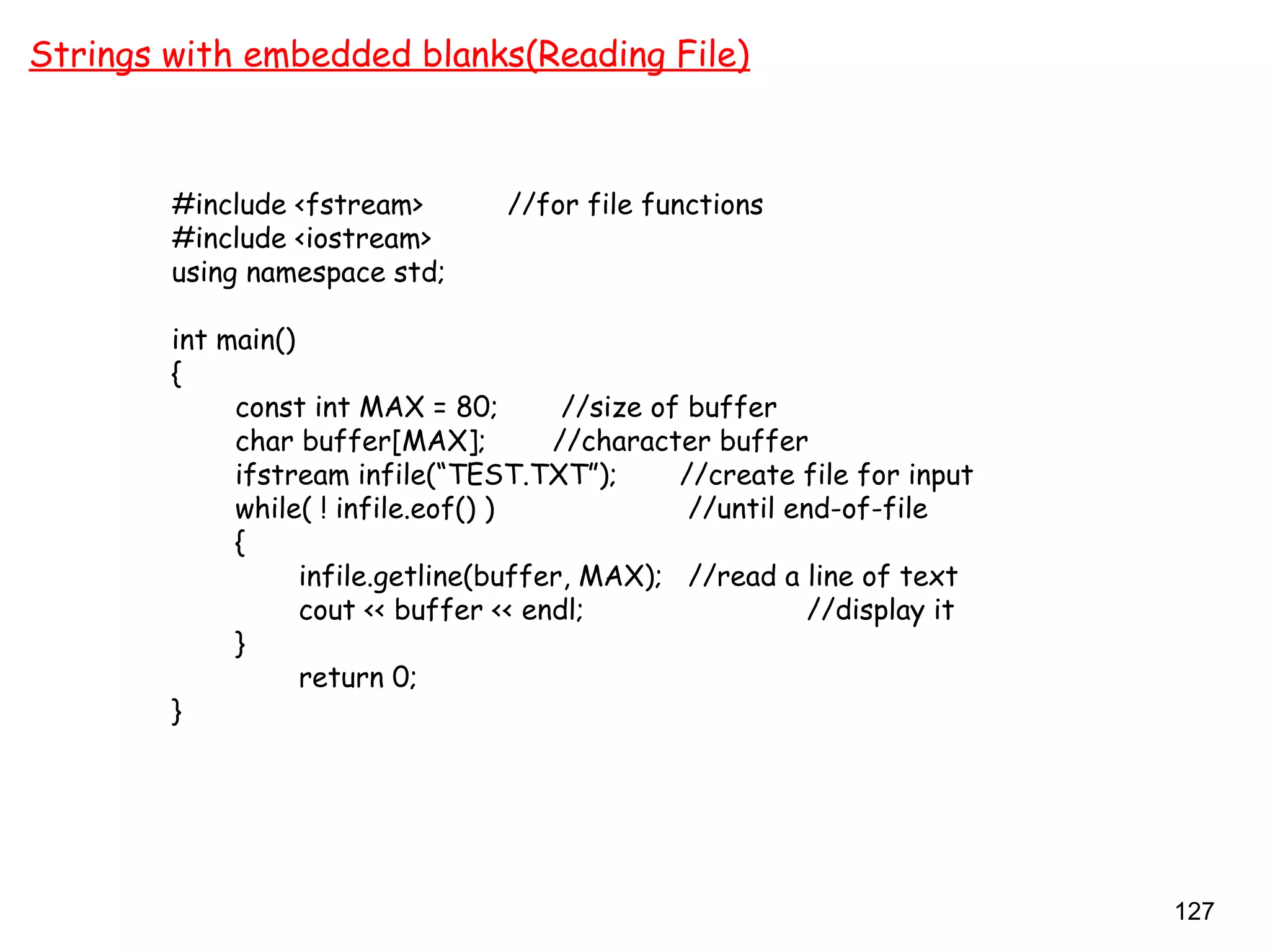 127
Strings with embedded blanks(Reading File)
#include <fstream> //for file functions
#include <iostream>
using namespace std;
int main()
{
const int MAX = 80; //size of buffer
char buffer[MAX]; //character buffer
ifstream infile(“TEST.TXT”); //create file for input
while( ! infile.eof() ) //until end-of-file
{
infile.getline(buffer, MAX); //read a line of text
cout << buffer << endl; //display it
}
return 0;
}
 