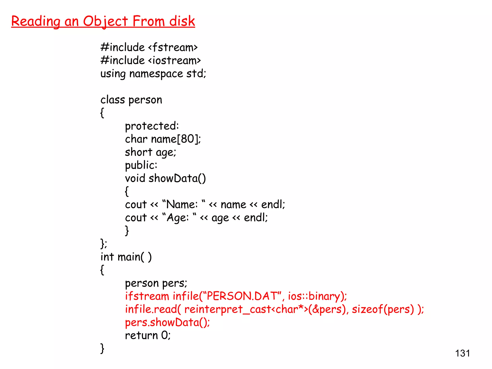 131
Reading an Object From disk
#include <fstream>
#include <iostream>
using namespace std;
class person
{
protected:
char name[80];
short age;
public:
void showData()
{
cout << “Name: “ << name << endl;
cout << “Age: “ << age << endl;
}
};
int main( )
{
person pers;
ifstream infile(“PERSON.DAT”, ios::binary);
infile.read( reinterpret_cast<char*>(&pers), sizeof(pers) );
pers.showData();
return 0;
}
 