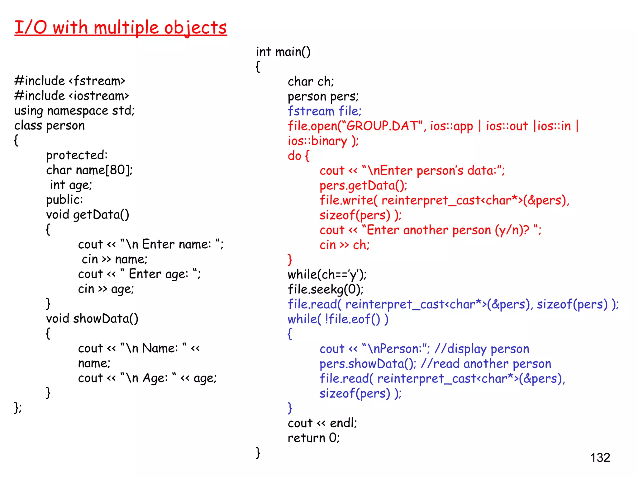 132
I/O with multiple objects
#include <fstream>
#include <iostream>
using namespace std;
class person
{
protected:
char name[80];
int age;
public:
void getData()
{
cout << “n Enter name: “;
cin >> name;
cout << “ Enter age: “;
cin >> age;
}
void showData()
{
cout << “n Name: “ <<
name;
cout << “n Age: “ << age;
}
};
int main()
{
char ch;
person pers;
fstream file;
file.open(“GROUP.DAT”, ios::app | ios::out |ios::in |
ios::binary );
do {
cout << “nEnter person’s data:”;
pers.getData();
file.write( reinterpret_cast<char*>(&pers),
sizeof(pers) );
cout << “Enter another person (y/n)? “;
cin >> ch;
}
while(ch==’y’);
file.seekg(0);
file.read( reinterpret_cast<char*>(&pers), sizeof(pers) );
while( !file.eof() )
{
cout << “nPerson:”; //display person
pers.showData(); //read another person
file.read( reinterpret_cast<char*>(&pers),
sizeof(pers) );
}
cout << endl;
return 0;
}
 