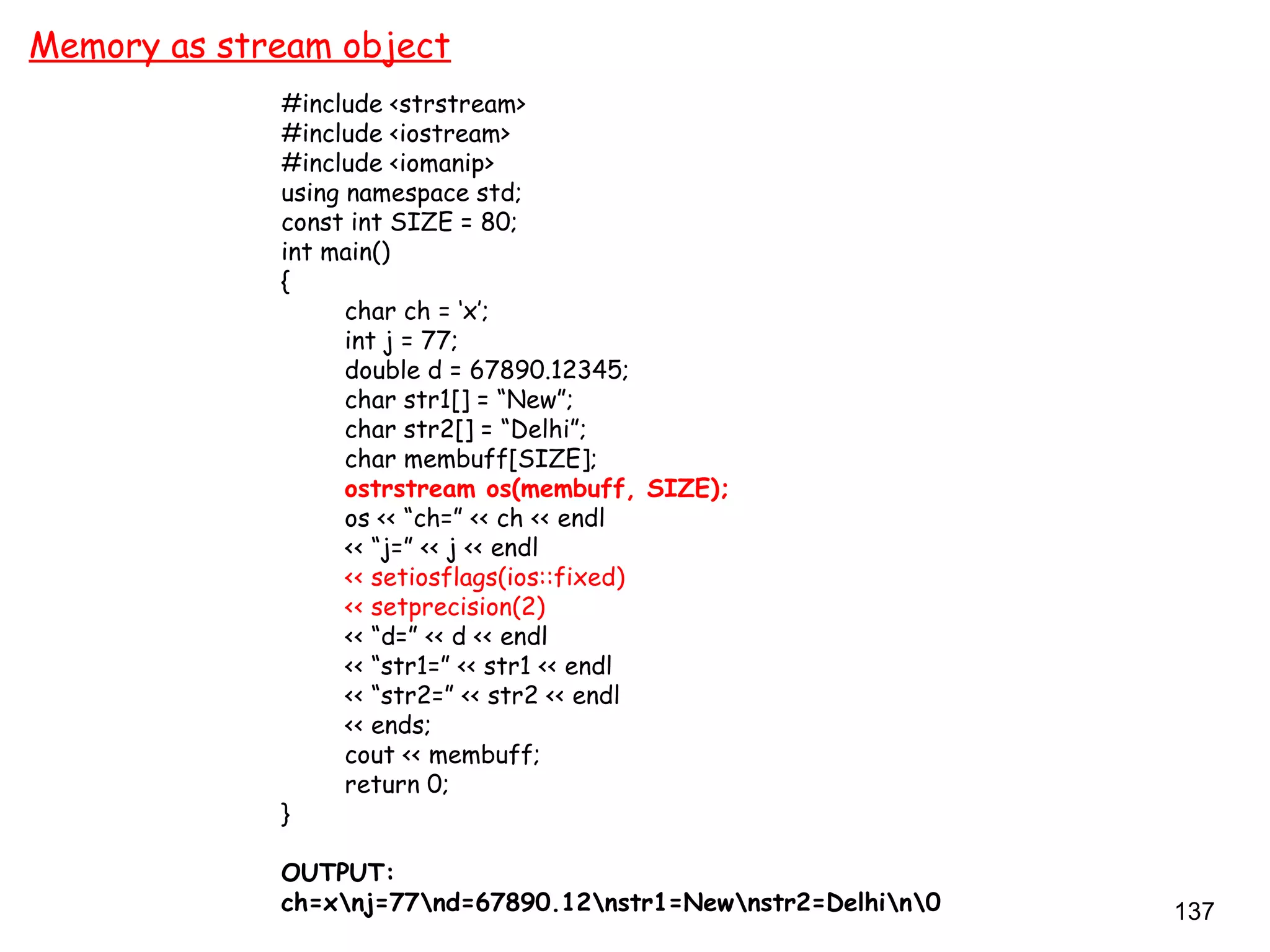 137
Memory as stream object
#include <strstream>
#include <iostream>
#include <iomanip>
using namespace std;
const int SIZE = 80;
int main()
{
char ch = ‘x’;
int j = 77;
double d = 67890.12345;
char str1[] = “New”;
char str2[] = “Delhi”;
char membuff[SIZE];
ostrstream os(membuff, SIZE);
os << “ch=” << ch << endl
<< “j=” << j << endl
<< setiosflags(ios::fixed)
<< setprecision(2)
<< “d=” << d << endl
<< “str1=” << str1 << endl
<< “str2=” << str2 << endl
<< ends;
cout << membuff;
return 0;
}
OUTPUT:
ch=xnj=77nd=67890.12nstr1=Newnstr2=Delhin0
 