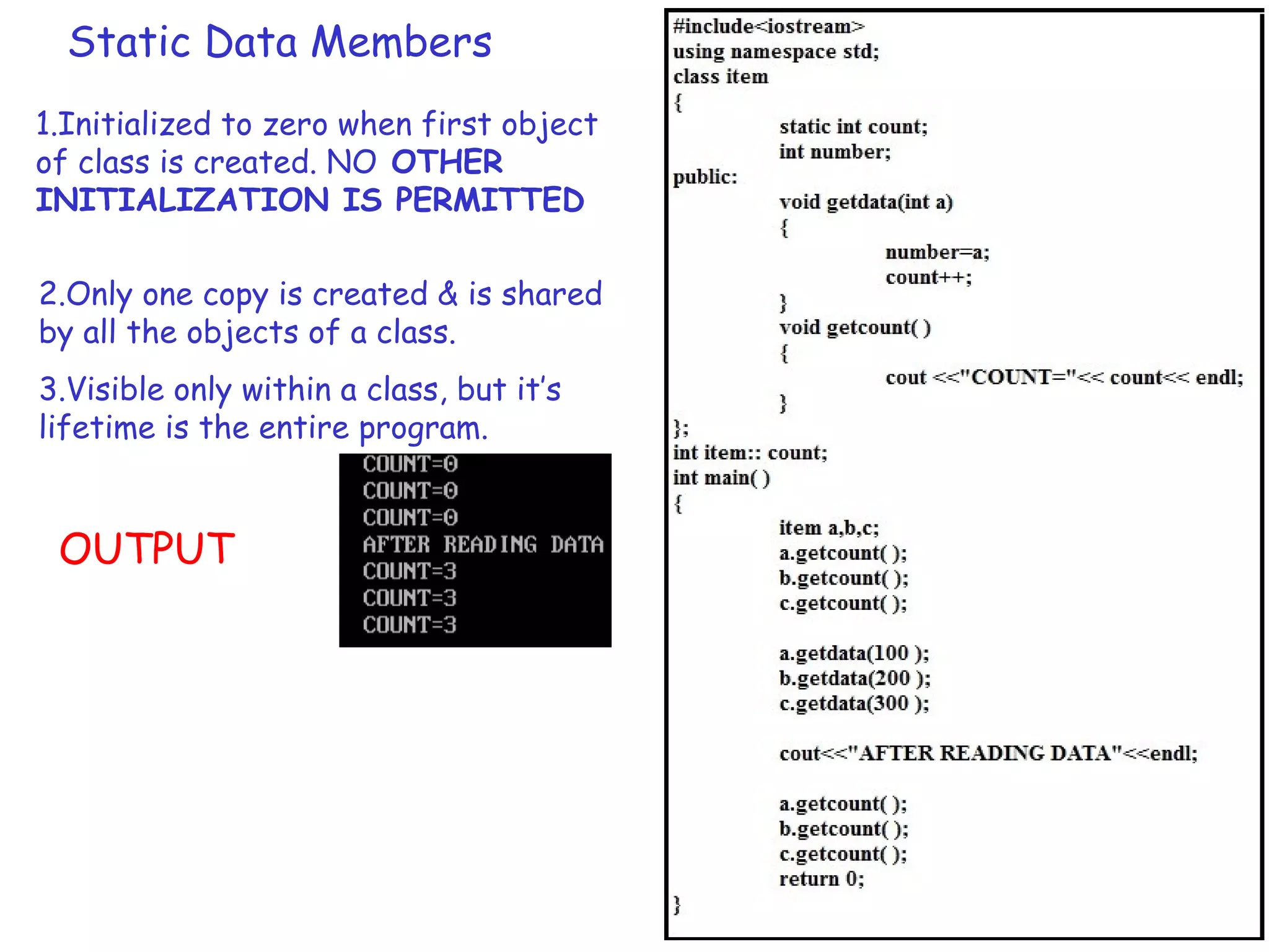 Static Data Members
1.Initialized to zero when first object
of class is created. NO OTHER
INITIALIZATION IS PERMITTED
2.Only one copy is created & is shared
by all the objects of a class.
OUTPUT
3.Visible only within a class, but it’s
lifetime is the entire program.
 