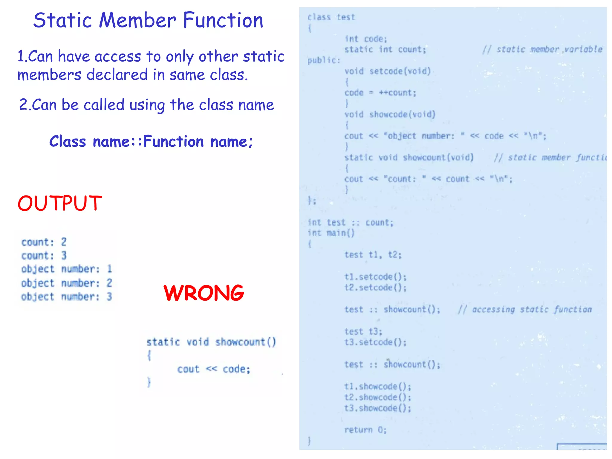 Static Member Function
1.Can have access to only other static
members declared in same class.
2.Can be called using the class name
Class name::Function name;
OUTPUT
WRONG
 