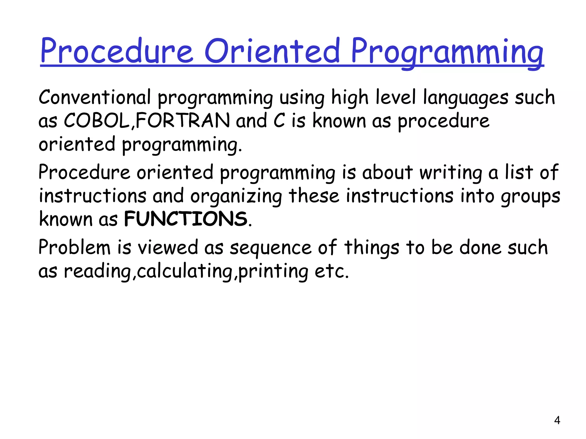 4
Procedure Oriented Programming
Conventional programming using high level languages such
as COBOL,FORTRAN and C is known as procedure
oriented programming.
Procedure oriented programming is about writing a list of
instructions and organizing these instructions into groups
known as FUNCTIONS.
Problem is viewed as sequence of things to be done such
as reading,calculating,printing etc.
 