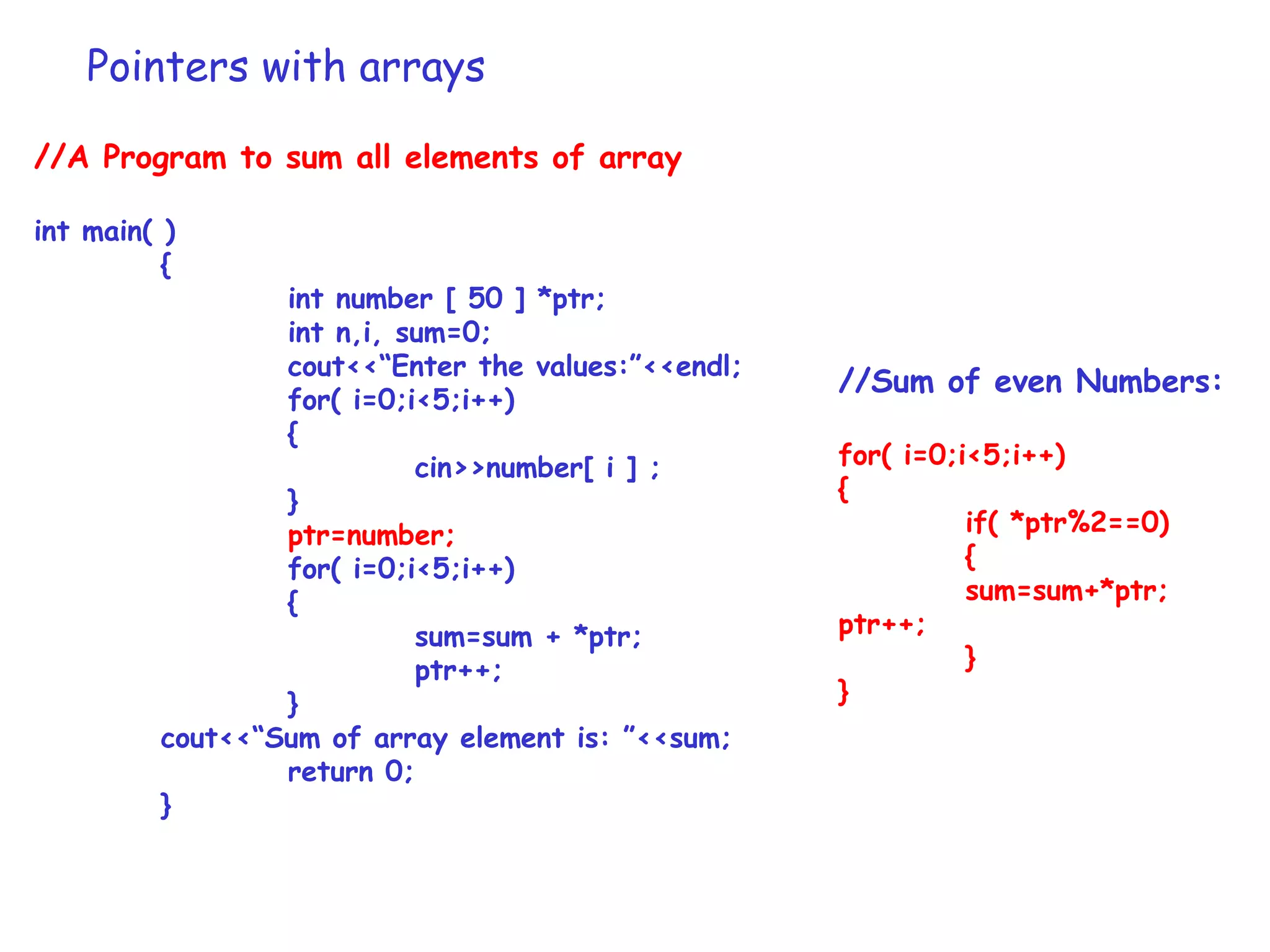 Pointers with arrays
//A Program to sum all elements of array
int main( )
{
int number [ 50 ] *ptr;
int n,i, sum=0;
cout<<“Enter the values:”<<endl;
for( i=0;i<5;i++)
{
cin>>number[ i ] ;
}
ptr=number;
for( i=0;i<5;i++)
{
sum=sum + *ptr;
ptr++;
}
cout<<“Sum of array element is: ”<<sum;
return 0;
}
//Sum of even Numbers:
for( i=0;i<5;i++)
{
if( *ptr%2==0)
{
sum=sum+*ptr;
ptr++;
}
}
 