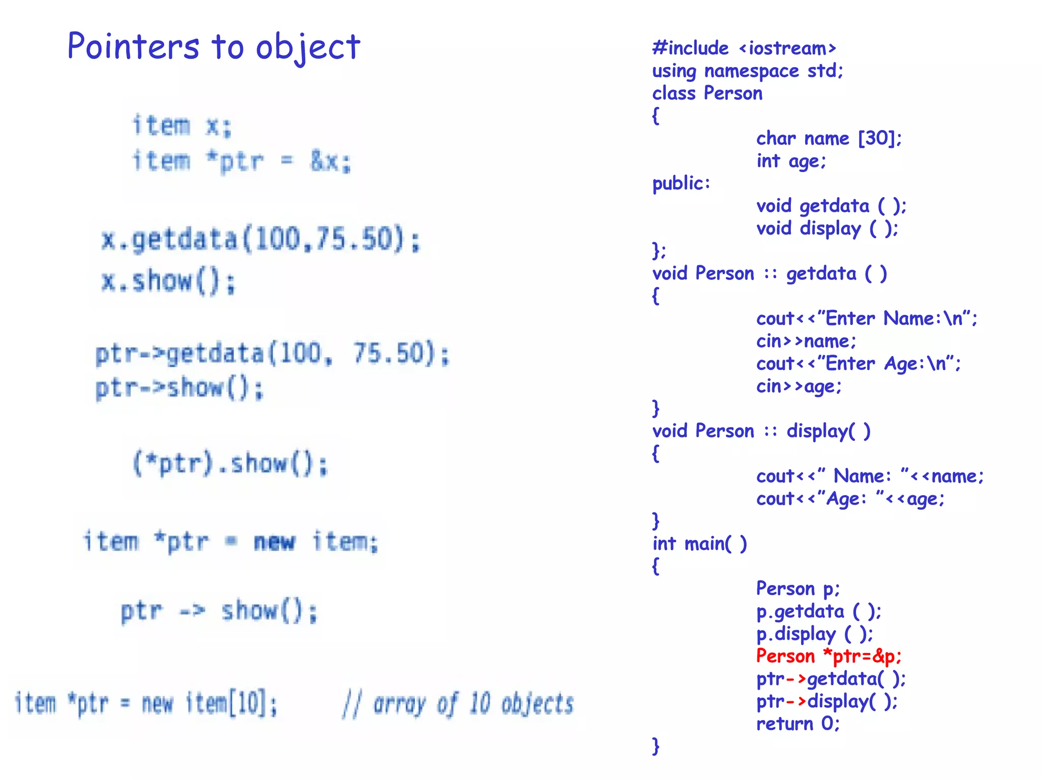 Pointers to object #include <iostream>
using namespace std;
class Person
{
char name [30];
int age;
public:
void getdata ( );
void display ( );
};
void Person :: getdata ( )
{
cout<<”Enter Name:n”;
cin>>name;
cout<<”Enter Age:n”;
cin>>age;
}
void Person :: display( )
{
cout<<” Name: ”<<name;
cout<<”Age: ”<<age;
}
int main( )
{
Person p;
p.getdata ( );
p.display ( );
Person *ptr=&p;
ptr->getdata( );
ptr->display( );
return 0;
}
 