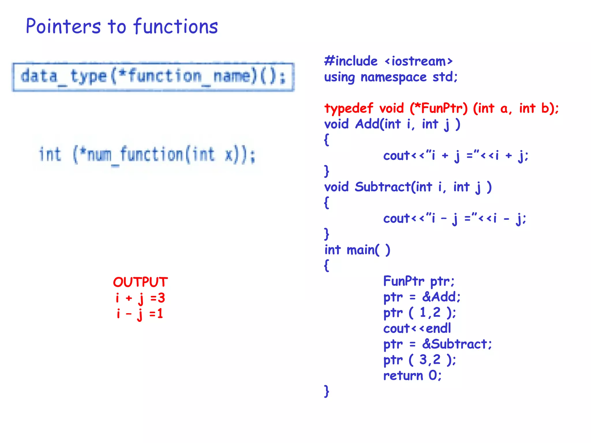 Pointers to functions
#include <iostream>
using namespace std;
typedef void (*FunPtr) (int a, int b);
void Add(int i, int j )
{
cout<<”i + j =”<<i + j;
}
void Subtract(int i, int j )
{
cout<<”i – j =”<<i - j;
}
int main( )
{
FunPtr ptr;
ptr = &Add;
ptr ( 1,2 );
cout<<endl
ptr = &Subtract;
ptr ( 3,2 );
return 0;
}
OUTPUT
i + j =3
i – j =1
 