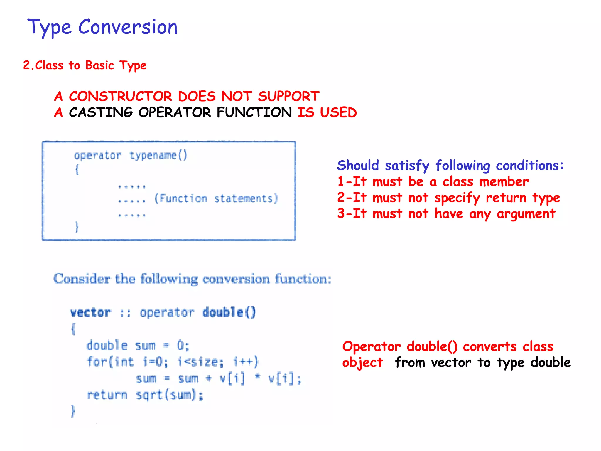 Type Conversion
2.Class to Basic Type
A CONSTRUCTOR DOES NOT SUPPORT
A CASTING OPERATOR FUNCTION IS USED
Operator double() converts class
object from vector to type double
Should satisfy following conditions:
1-It must be a class member
2-It must not specify return type
3-It must not have any argument
 